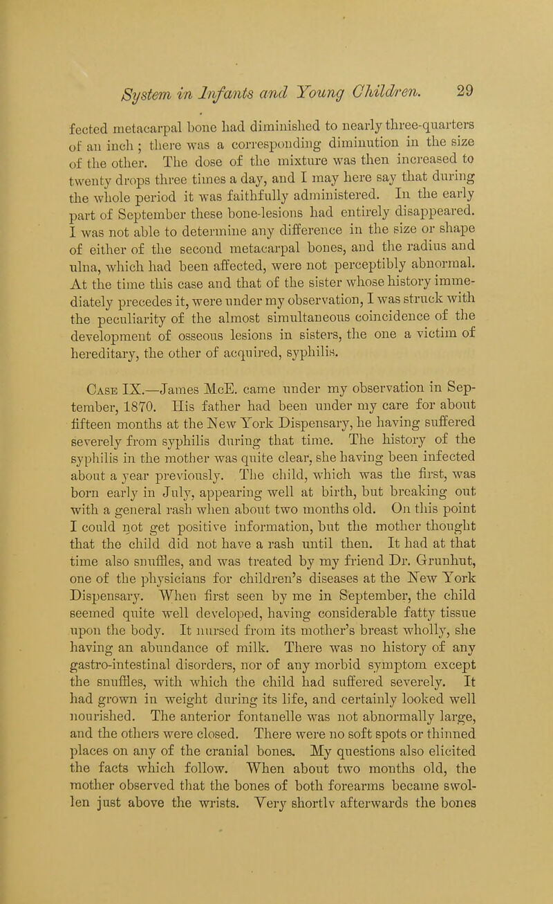 f ected metacarpal bone had diminished to nearly three-quarters of an inch ; there was a corresponding diminution in the size of the other. The dose of the mixture was then increased to twenty drops three times a day, and I may here say that during the whole period it was faithfully administered. In the early part of September these bone-lesions had entirely disappeared. I was not able to determine any difference in the size or shape of either of the second metacarpal bones, and the radius and ulna, which had been affected, were not perceptibly abnormal. At the time this case and that of the sister whose history imme- diately precedes it, were under my observation, I was struck with the peculiarity of the almost simultaneous coincidence of the development of osseous lesions in sisters, the one a victim of hereditary, the other of acqui]-ed, syphilis. Case IX.—James McE. came under my observation in Sep- tember, 1870. His father had been under my care for about fifteen months at the New York Dispensary, he having suffered severely fi-om syphilis dm-iug that time. The history of the syphilis in the mother was quite clear, she having been infected about a year previously. The child, which was the first, was born early in July, appearing well at birth, but breaking out with a general rash when about two months old. On this point I could not get positive information, but the mother thought that the child did not have a rash until then. It had at that time also snuffles, and was treated by my fiiend Dr. Grunhut, one of the physicians for children's diseases at the New York Dispensary. When first seen by me in September, the child seemed quite well developed, having considerable fatty tissue upon the body. It nursed from its mother's breast wholly, she having an abundance of milk. There was no history of any gastro-intestinal disorders, nor of any morbid symptom except the snuffles, with which the child had suffered severely. It had grown in weight during its life, and certainly looked well nourished. The anterior fontanelle was not abnormally large, and the others were closed. There were no soft spots or thinned places on any of the cranial bones. My questions also elicited the facts which follow. When about two months old, the mother observed tliat the bones of both forearms became swol- len just above the wrists. Yery shortlv afterwards the bones