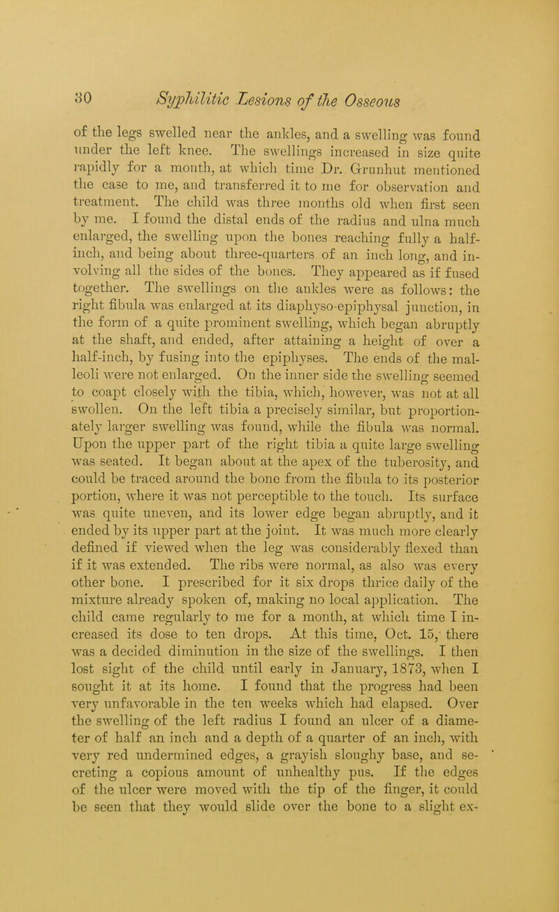 of the legs swelled near the ankles, and a swelling was found under the left knee. The swellings increased in size quite rapidly for a month, at which time Dr. Grunhut mentioned the case to me, and transferred it to me for observation and treatment. The child was three months old when first seen by me. I found the distal ends of the radius and ulna much eulai-ged, the swelHng upon the bones reaching fully a half- inch, and being about three-quarters of an inch long, and in- volving all the sides of the bones. They appeared as if fused together. The swellings on the ankles were as follows: the right fibula was enlarged at its diaphyso-ejDiphysal junction, in the form of a quite prominent swelling, which began abruptly at the shaft, and ended, after attaining a height of over a half-inch, by fusing into tlie epiphyses. The ends of the mal- leoli were not enlarged. On the inner side the swelh'ng seemed to coapt closely with the tibia, which, however, was not at all swollen. On the left tibia a precisely similar, but proportion- ately larger swelling was found, while the fibula was normal. Upon the upper part of the right tibia a quite large swelling was seated. It began about at the apex of the tuberosity, and could be traced around the bone from the fibula to its posterior portion, where it was not perceptible to the touch. Its surface was quite uneven, and its lower edge began abruptly, and it ended by its upper part at the joint. It was much more clearly defined if viewed when the leg was considerably flexed than if it was extended. The ribs were normal, as also was every other bone. I prescribed for it six drops thrice daily of the mixture already spoken of, making no local ajjplication. The child came regularly to me for a month, at which time T in- creased its dose to ten drops. At this time, Oct. 15, there was a decided diminution in the size of the swellings. I then lost sight of the child until early in January, 1873, when I sought it at its home. I found that the progress had been very imfavorable in the ten weeks which had elapsed. Over the swellino' of the left radius I found an ulcer of a diame- ter of half an inch and a depth of a quarter of an inch, with very red undermined edges, a grayish sloughy base, and se- creting a copious amount of unhealthy pus. If the edges of the ulcer were moved with the tip of the finger, it could be seen that they would slide over the bone to a slight ex-