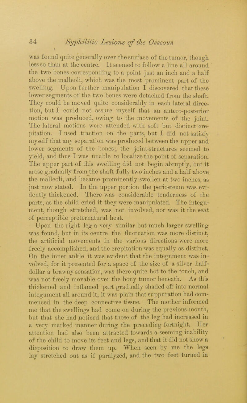 was fonud quite generally over the surface of the tumor, though less so than at the centre. It seemed to follow a line all around the two bones corresponding to a point just an inch and a half above the malleoli, which was the most prominent part of the swelling. Upon further manijDulation I discovered that these lower segments of the two bones were detached from the shaft. The}- could be moved quite considerably in each lateral direc- tion, but I could not assure myself that an antero-posterior motion was produced, owing to the movements of the joint. The lateral motions were attended with soft but distinct cre- pitation. I used traction on the parts, but I did not satisfy myself that any separation was produced betw^een the upper and lower segments of the bones; the joint-structures seemed to yield, and thus I was iinable to localize the point of separation. The upper part of this swelling did not begin abruptly, but it arose gradually from the shaft fully two inches and a half above the malleoli, and became prominently swollen at two inches, as just now stated. In the upper portion the periosteum was evi- dently thickened. There was considerable tenderness of the parts, as the child cried if they were manipulated. The integu- ment, though stretched, was not involved, nor was it the seat of perceptible preternatui-al heat. Upon the right leg a very similar but much larger swelling was found, but in its centre the fluctuation was more distinct, the artificial movements in the various directions were more freely accomplished, and tlie crepitation was equally as distinct. On the inner ankle it was evident that the integument was in- volved, for it presented for a space of the size of a silver half- dollar a brawny sensation, was there quite hot to the touch, and was not freely movable over the bony tumor beneath. As this thickened and inflamed part gradually shaded off into normal integument all around it, it was plain that suppuration had com- menced in the deep connective tissue. The mother informed me that the swellings had come on during the previous month, but that she had noticed that those of the leg had increased in a very marked manner during the preceding fortnight. Her attention had also been attracted towards a seeming inability of the child to move its feet and legs, and that it did not show a die-position to draw them up. When seen by me the legs lay stretched out as if paralyzed, and the two feet turned in