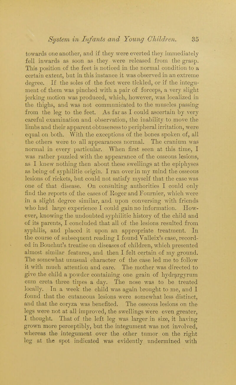 towards one another, and if they were everted they immediately fell inwards as soon as they were released from the grasp. This position of the feet is noticed in the normal condition to a certain extent, but in this instance it was observed in an extreme degi-ee. If the soles of the feet were tickled, or if the integu- ment of them was pinched with a pair of forceps, a very slight jerking motion was produced, which, however, was localized in the thighs, and was not communicated to the muscles j)assing from the leg to the feet. As far as I could ascertain by very careful examination and observation, the inal)ility to move tlie limbs and their apparent obtusenessto peripheral irritation, were equal on both. With the exceptions of the bones spoken of, all the others were to all appearances normal. The cranium was normal in every particular. When first seen at this time, I was rather jDuzzled with the appearance of the osseous lesions, as I knew nothing then about these swellings at the epiphyses as being of syphilitic origin. I ran over in my mind the osseous lesions of rickets, but could not satisfy myself that the case was one of that disease. On consulting authorities I could only find the reports of the cases of Roger and Fournier, which were in a slight degree similar, and upon conversing with friends who had large experience I could gain no information. Plow- ever, knowing the undoubted syphilitic history of the child and of its parents, I concluded that all of the lesions resulted from syphilis, and placed it upon an appropriate treatment. In the course of subsequent reading I found Yalleix's case, record- ed in Bouchut's treatise on diseases of children, which presented almost similar features, and then I felt certain of my ground. The somewhat unusual character of the case led me to follow it with much attention and care. The motlier was directed to give the child a powder containing one grain of hydrargyrum cum creta three times a day. The nose was to be treated localI3^ In a week the child was again brought to me, and 1 found that the cutaneous lesions were somewhat less distinct, and that the coryza was benefited. The osseous lesions on the legs were not at all improved, the swellings were even greater, I thought. That of the left leg was larger in size, it having grown more perceptibly, but the integument was not involved, whereas the integument over the other tumor on the right leg at the spot indicated was evidently undermined with