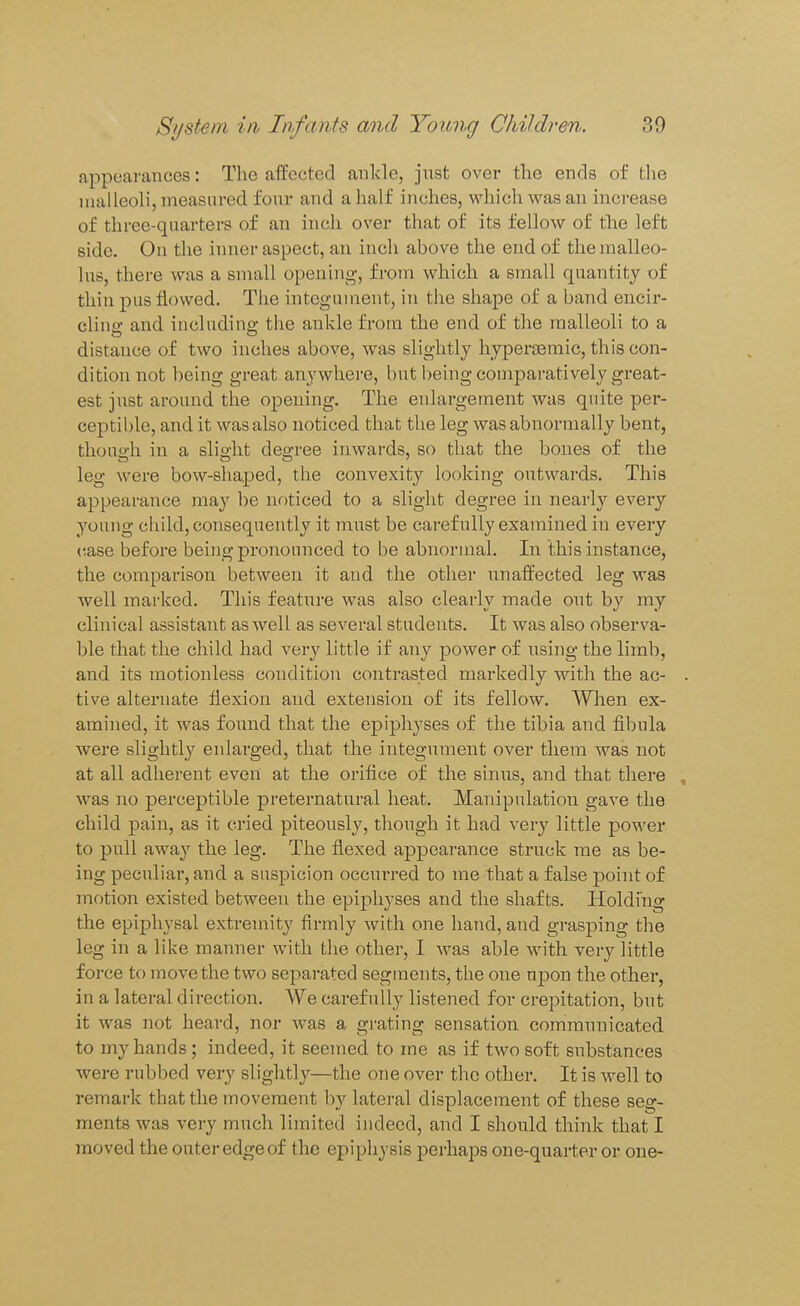 appearances: The affected ankle, just over the ends of the malleoli, measured four and a half inches, which was an increase of three-quarters of an inch over that of its felloAV of the left side. On the inner aspect, an inch above the end of the malleo- lus, there was a small opening, from which a small quantity of thin j)us flowed. The integument, in the shape of a band encir- cling and including the ankle from the end of the malleoli to a distance of two inches above, was slightly hyperjBmic, this con- dition not being great anywhere, but being comparatively great- est just around the opening. The enlargement was quite per- ceptible, and it was also noticed that the leg was abnormally bent, thouo-h in a slicjht decree inwards, so that the bones of the leg were bow-shaped, the convexity looking outwards. This appearance may be nr)ticed to a slight degree in nearly every young child, consequently it must be carefully examined in every (lase before being pronounced to be abnormal. In this instance, the comparison between it and the other unaffected leg was well marked. This feature was also clearly made out by my clinical assistant as well as several students. It was also observa- ble that the child had very little if any power of iising the limb, and its motionless condition contrasted markedly with the ac- . tive alternate flexion and extension of its fellow. When ex- amined, it was found that the epiphyses of the tibia and fibula were slightly enlarged, that the integument over them was not at all adherent even at the orifice of the siniis, and that there , was no perceptible preternatural heat. Manipulation gave the child pain, as it cried piteously, though it had very little power to pull away the leg. The flexed appearance struck me as be- ing peculiar, and a suspicion occurred to me that a false point of motion existed between the epi2:)hyses and the shafts. Holding the epiphysal extremity firmly with one hand, and grasping the leg in a like manner with the other, I was able with very little force to move the two separated segments, the one upon the other, in a lateral direction. We carefully listened for crepitation, but it was not heard, nor was a grating sensation communicated to my hands; indeed, it seemed to me as if two soft substances were rubbed very slightly—the one over the other. It is well to remark that the movement by lateral displacement of these seg- ments was vei-y much limited indeed, and I should think that I moved the outer edge of the epiphysis perhaps one-quarter or one-