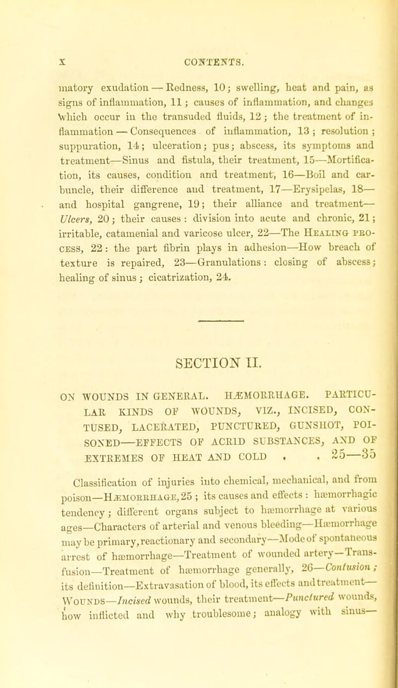 matory exudation — Redness, 10; swelling, heat and pain, as signs of inflammation, 11; causes of inflammation, and changes Vliich occur in tho transuded fluids, 13; the treatment of in- flammation — Consequences of inflammation, 13 ; resolution ; suppuration, 14; ulceration; pus; abscess, its symptoms and treatment—Sinus and fistula, their treatment, 15—Mortifica- tion, its causes, condition and treatment, 16—Boil and car- buncle, their difierence and treatment, 17—Erysipelas, 18— and hospital gangrene, 19; their alliance and treatment— Ulcers, 20; their causes : division into acute and chronic, 21; irritable, catamenial and varicose ulcer, 22—The Healing peo- CEsa, 22 : the part fibrin plays in adhesion—How breach of texture is repaired, 23—Granulations: closing of abscess; healing of sinus ; cicatrization, 24. SECTION TI. ON WOUNDS IN GENEUAL. HJIMORRHAGE. PARTICU- LAR KINDS OF WOUNDS, VIZ., INCISED, CON- TUSED, LACERATED, PUNCTURED, GUNSHOT, POI- SONED—EFFECTS OF ACRID SUBSTANCES, AND OF EXTREMES OF HEAT AND COLD . . 25—35 Classification of injuries into chemical, mechanical, and from poison—HiEMOEEHAOE, 25 ; its causes and efiects : hajmorrhagic tendency; difl'eront organs subject to haimorrhage at various ages—Characters of arterial and venous bleeding—Ha-morrhage maybe primary, reactionary and secondary—Mode of spontaneous arrest of hajmorrhage—Treatment of wounded artery—Trans- fusion—Treatment of hajraorrhage generally, 2Q—Conttmon; its definition—Extravasation of blood, its ellects and treatment— \VouNUS—/ne/serf wounds, their treatment—Punc/wreif wounds, how inflicted and why troublesome; analogy with sinus—