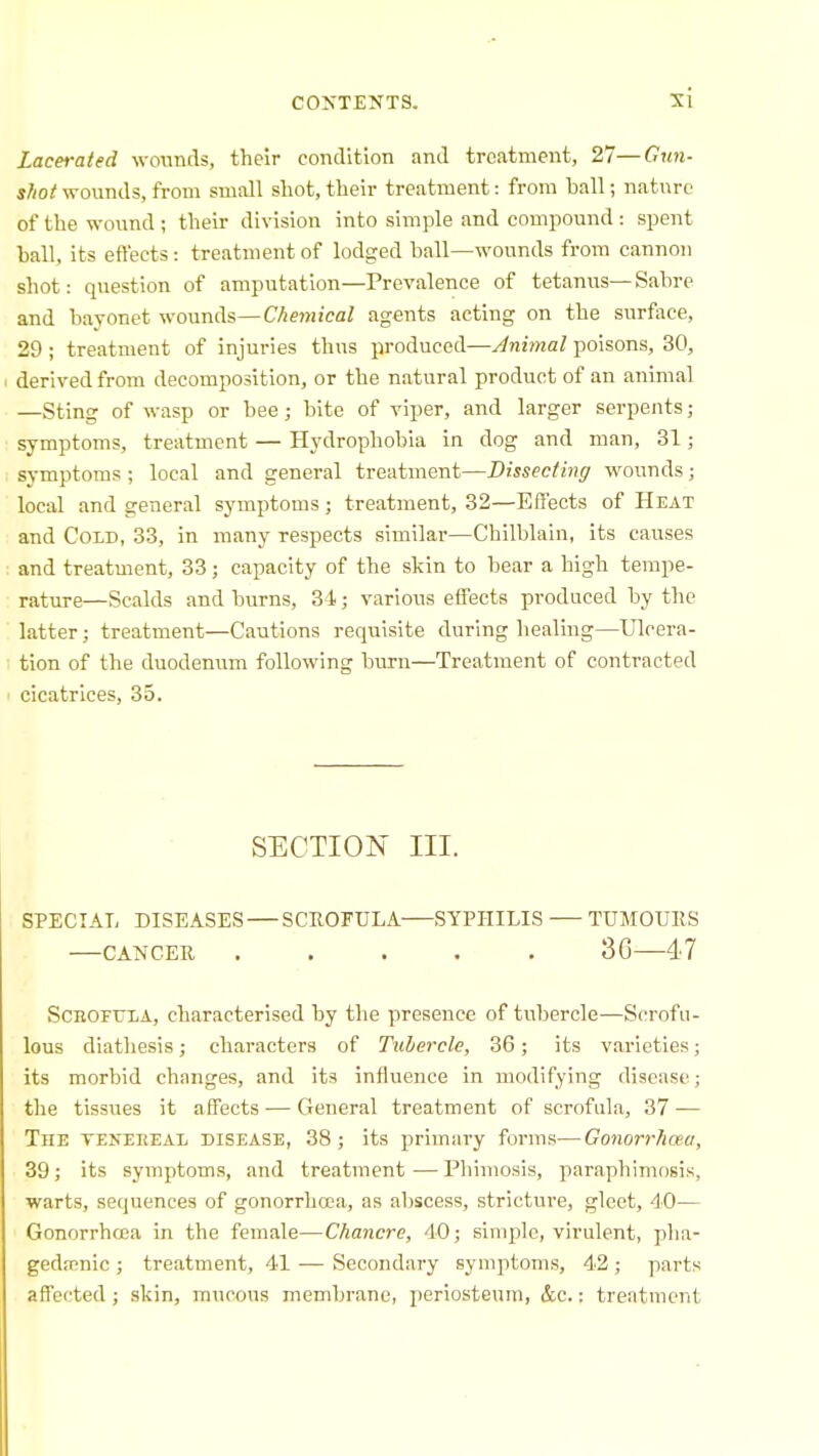 Lacerated wounds, their condition and treatment, 27—Gun- s//o/wounds, from small shot, their treatment: from ball; nature of the wound ; their division into simple and compound : spent hall, its effects: treatment of lodged ball—wounds from cannon shot: question of amputation—Prevalence of tetanus—Sabre and bayonet -wounds—Chemical agents acting on the surface, 29 ; treatment of injuries thus produced—Animal poisons, 30, derived from decomposition, or the natural product of an animal —Sting of wasp or bee; bite of viper, and larger serpents; symptoms, treatment — Hydrophobia in dog and man, 31; symptoms ; local and general treatment—Dissecting wounds; local and general symptoms; treatment, 32—Effects of Heat and Cold, 33, in many respects similar—Chilblain, its causes and treatment, 33; capacity of the skin to bear a high tempe- rature—Scalds and burns, 34; various effects produced by tlic latter; treatment—Cautions requisite during healing—Ulcera- tion of the duodenum following burn—Treatment of contracted cicatrices, 35. SECTION III. SPECIAL DISEASES SCROrULA SYPHILIS TXTMOUllS CANCER ..... 36 47 SCEOFULA, characterised by the presence of tubercle—Scrofu- lous diathesis; characters of Tubercle, 36; its varieties; its morbid changes, and its influence in modifying disease; the tissues it affects — General treatment of scrofula, 37 — The teneeeal disease, 38; its primary forms—Gonorrhoea, 39; its symptoms, and treatment—Phimosis, paraphimosis, warts, sequences of gonorrhoea, as abscess, stricture, gleet, 40— GonorrhoBa in the female—Chancre, 40; simple, virulent, pha- gedenic ; treatment, 41 — Secondary symptoms, 42; parts affected ; skin, mucous membrane, periosteum, &c.: treatment