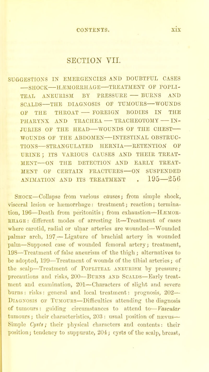 SECTION VII. SUGGESTIONS IN EMERGENCIES AND DOUBTFUL CASES —SHOCK HiEMORIiHAGE TREATMENT OF POPLI- TEAL ANEURISM BY PRESSURE BURNS AND SCALDS—THE DIAGNOSIS OF TUMOURS—WOUNDS OF THE THROAT FOREIGN BODIES IN THE PHAEYNX AND TRACHEA TRACHEOTOMY IN- JURIES OF THE HEAD—AVOUNDS OF TH:E CHEST WOUNDS OF THE ABDOMEN INTESTINAL OBSTRUC- TIONS—STRAN'GULATED HERNIA RETENTION OF URINE ; ITS VARIOUS CAUSES AJSfD THEIR TREAT- MENT—ON THE DETECTION AND EARLY TREAT- MENT OF CERTAIN FRACTURES—ON SUSPENDED ANIMATION AND ITS TREATMENT . 195 256 Shock—Collapse from various causes; from simple shock, visceral lesion or hfemofrhage: treatment; reaction; termina- tion, 196—Death from peritonitis; from exhaustion^HiEMOB- EHAGE: diflerent modes of arresting it—Treatment of cases where carotid, radial or ulliar arteries are Vi'ounded^Wounded palmar arch, 197 —LigatuJe of hrachial artery in wounded palm—Supposed case of wouMed femoral artery; treatment, 198—Treatment of false aneurism of the thigh ; alternatives to be adopted, 199—Treatment of wounds of the tibial arteries; of the scalp—Treatment of Popliteai, aneueish by pressure; precautions and risks, 200—Burns and Scalds—Early treat- ment and examination, 201—Characters of slight and severe burns : risks; general and local treatment: prognosis, 202— Diagnosis of Tuitotiks—Difficulties attending the diagnosis of tumours : guiding circumstances to attend to'—Vascular tumours; their characteristics, 203: usual position of uaivus— Simple Ctj.i/a; their physical characters and contents: their position; tendency to suppurate, 204; cyats of the scalp, breast,