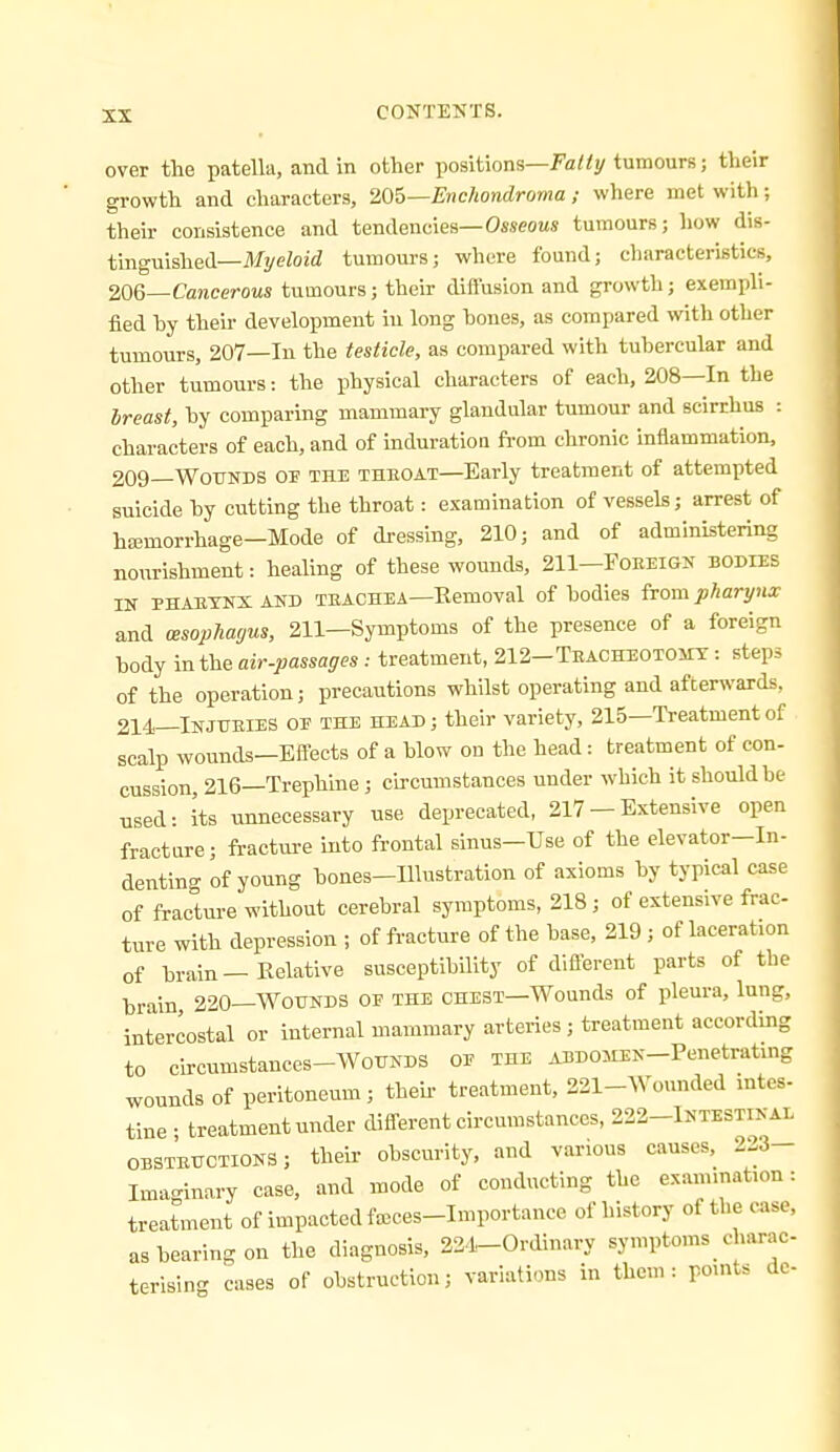 over the patella, and in other positions—fa«y tumours; their growth and characters, Wb—Enchondroma ; where met with; their consistence and tendencies—0«seoMS tumours; how dis- tinguished—MyeZoid tumours; where found; characteristics, WQ—-Cancerous tumours; their diflfusion and growth; exemph- fied by their development in long hones, as compared with other tumours, 207—In the testicle, as compared with tubercular and other tumours: the physical characters of each, 208—In the Ireast, by comparing mammary glandular tumour and scirrhus : characters of each, and of induration ft-om chronic inflammation. 209—Wounds or the theoat—Early treatment of attempted suicide by cutting the throat: examination of vessels; arrest of ha;morrhage—Mode of di-essing, 210; and of administering nourishment: healing of these wounds, 211—Foreigk bodies IN PHAETNXAND TEACHEA—Eemoval of bodies ivom pharynx and (Esophagus, 211—Symptoms of the presence of a foreign body in the air-passages: treatment, 212-Teacheotoiit : steps of the operation; precautions whilst operating and afterwards, 214—INJUEIES OE THE HEAD; their variety, 215—Treatment of scalp wounds—Effects of a blow on the head : treatment of con- cussion, 216—Trephine ; cu-cumstances under which it should be used: its unnecessary use deprecated, 217 — Extensive open fracture; fracture into frontal sinus—Use of the elevator—In- denting of young bones-Illustration of axioms by typical case of fracture without cerebral symptoms, 218; of extensive frac- ture with depression ; of fracture of the base, 219 ; of laceration of brain—Relative susceptibility of dlflereut parts of the brain 220—Wounds of the chest—Wounds of pleura, lung, intercostal or internal mammary arteries ; treatment according to circumstances-WouNDS oe the ABDOMEN-Penetrating wounds of peritoneum; their treatment, 221-Wounded intes- tine • treatment under difl-erent circumstances, 222-lNTESTrNAi. OBSTEUCTIONS; theii obscurity, and various causes, 2^3- Imaginary case, and mode of conducting the examination: treatment of impacted fasces-Importance of history of the case, as bearing on the diagnosis, 22.1-Ordinary symptoms charac- terising cases of obstruction; variations in them: pouits dc-