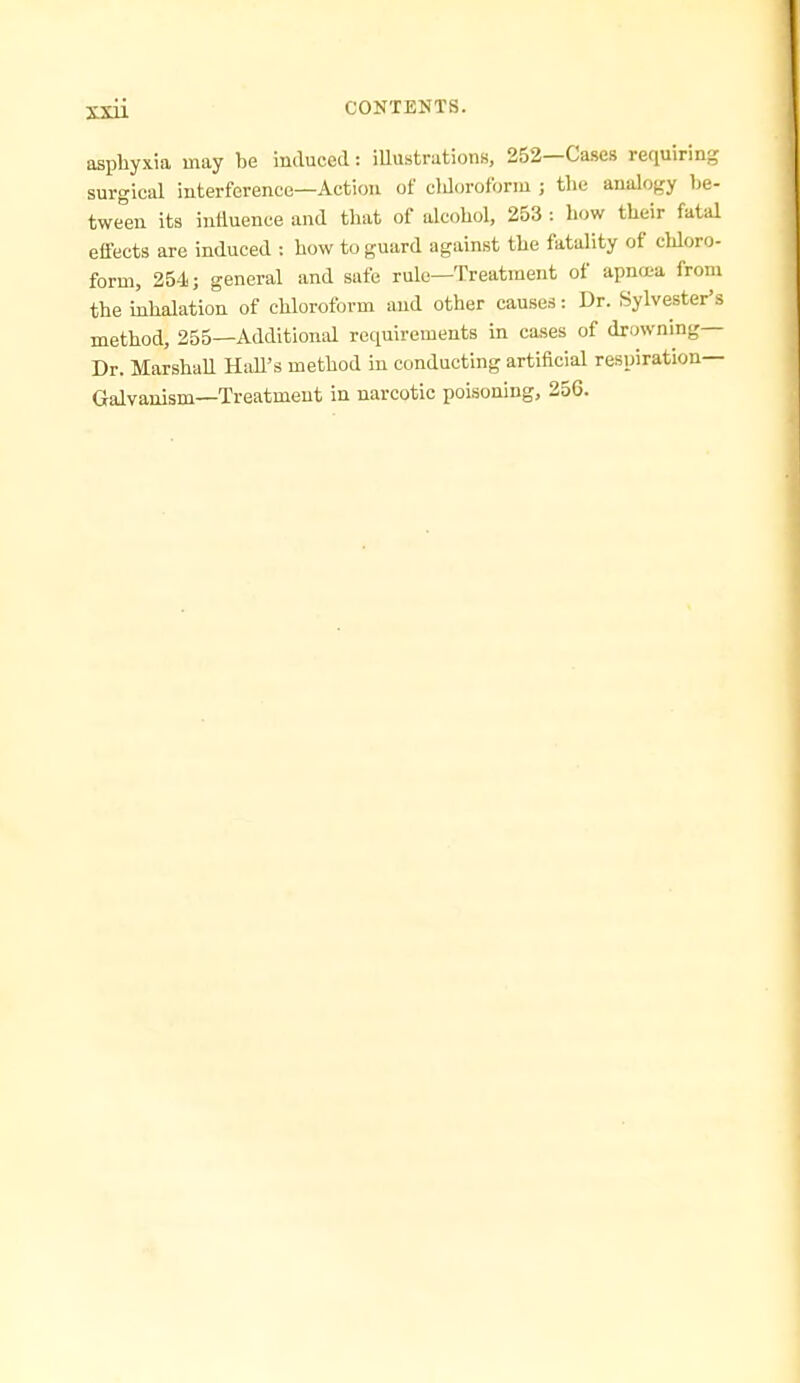 asphyxia may be induced: iUustrations, 252—Cases requiring surgical interference—Action of cldorofonu ; the analogy be- twem its induence and that of alcohol, 253 : how their fatal effects are induced : how to guard against the fatality of chloro- form, 254; general and safe rule—Treatment of apncea from the inhalation of chloroform and other causes: Dr. Sylvester's method, 255—Additional requirements in cases of drowning— Dr. MarshaU HaU's method in conducting artificial respiration- Galvanism—Treatment in narcotic poisoning, 256.