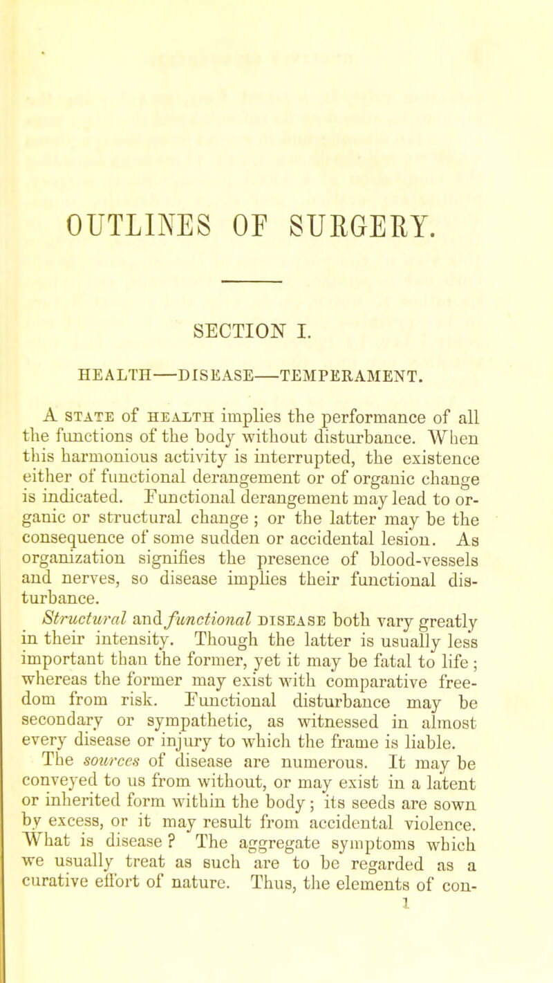 OUTLINES OE SURGEEY. SECTION I. HEALTH—DISEASE TEMPERAMENT. A STATE of HEALTH implies the performance of all the functions of the body without disturbance. When this harmonious activity is interrupted, the existence either of functional derangement or of organic change is indicated. Functional derangement may lead to or- ganic or structural change ; or the latter may be the consequence of some sudden or accidental lesion. As organization signifies the presence of blood-vessels and nerves, so disease implies their functional dis- turbance. Structural smA functional disease both vary greatly in their intensity. Though the latter is usually less important than the former, yet it may be fatal to life ; whereas the former may exist with comparative free- dom from risk. functional disturbance may be secondary or sympathetic, as witnessed in almost every disease or injury to which the frame is liable. The sources of disease are numerous. It may be conveyed to us from without, or may exist in a latent or inherited form within the body; its seeds are sown by excess, or it may result from accidental violence. What is disease ? The aggregate symptoms which we usually treat as such are to be regarded as a curative efibrt of nature. Thus, the elements of con-