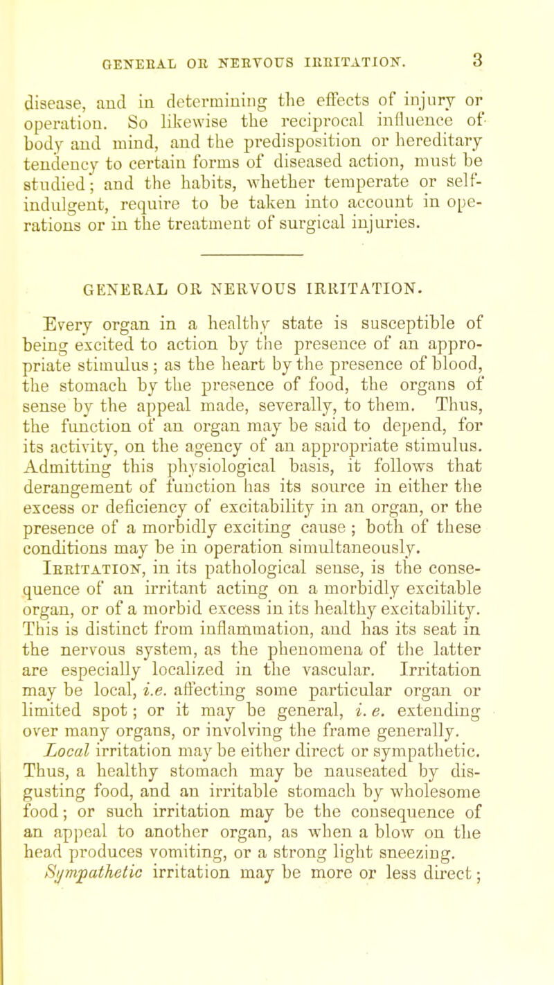 OENEHAL OR NEEVOTJS lEEITATION. disease, and in detei-raiuing the effects of injury or operation. So likewise the reciprocal inOueuce of body and mind, and the predisposition or hereditary tendency to certain forms of diseased action, mnst be studied; and the habits, whether temperate or self- indulgent, require to be taken into account in ope- rations or in the treatment of surgical injuries. GENERAL OR NERVOUS IRRITATION. Every organ in a healthy state is susceptible of being excited to action by tiie presence of an appro- priate stimulus ; as the heart by the presence of blood, the stomach by the presence of food, the organs of sense by the appeal made, severally, to them. Thus, the function of an organ may be said to depend, for its activity, on the agency of an appropriate stimulus. Admitting this physiological basis, it follows that derangement of function has its source in either the excess or deficiency of excitability in an organ, or the presence of a morbidly exciting cause ; both of these conditions may be in operation simultaneously. lEBtTATioiT, in its pathological sense, is the conse- quence of an irritant acting on a morbidly excitable organ, or of a morbid excess in its healthy excitability. This is distinct from inflammation, and has its seat in the nervous system, as the phenomena of the latter are especially localized in the vascular. Irritation may be local, i.e. affecting some particular organ or limited spot; or it may be general, i. e. extending over many organs, or involving the frame generally. Local irritation maybe either direct or sympathetic. Thus, a healthy stomach may be nauseated by dis- gusting food, and an irritable stomach by wholesome food; or such irritation may be the consequence of an appeal to another organ, as when a blow on the head produces vomiting, or a strong light sneezing. Hijmfathetic irritation may be more or less direct;