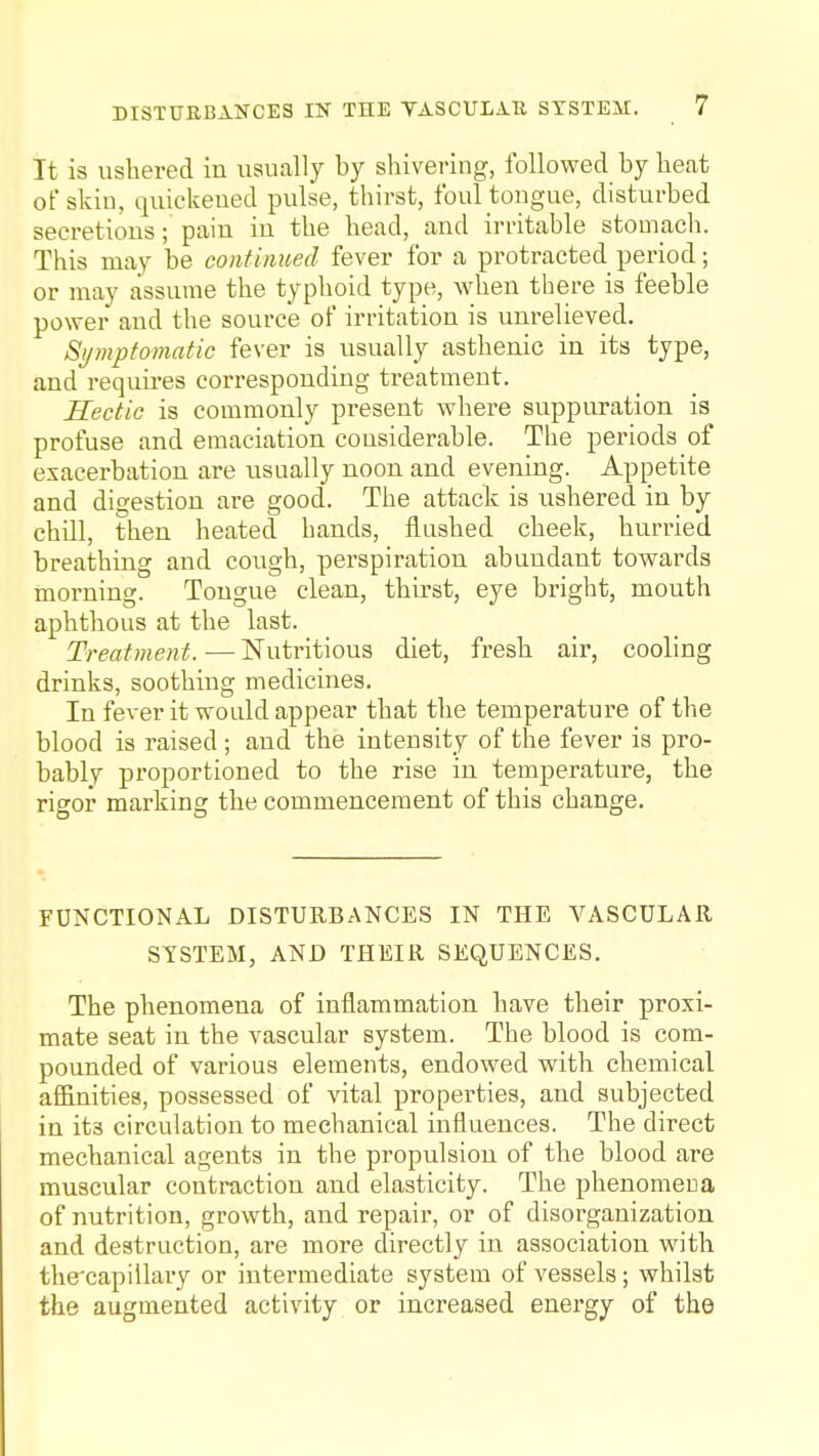 DISTURBANCES IN THE VASCULAU SYSTEM. It is ushered in usually by shivering, followed by heat of skin, quickened pulse, thirst, foul tongue, disturbed secretions; pain in the head, and irritable stomach. This may be continued fever for a protracted period; or may assume the typhoid type, when there is feeble power and the source of irritation is unrelieved. Symptomatic fever is usually asthenic in its type, and requires corresponding treatment. Hectic is commonly present where suppuration is profuse and emaciation considerable. The periods of exacerbation are usually noon and evening. Appetite and digestion are good. The attack is ushered in by chill, then heated hands, flashed cheek, hurried breathing and cough, perspiration abundant towards morning. Tongue clean, thirst, eye bright, mouth aphthous at the last. Treatment.—Nutritious diet, fresh air, cooling drinks, soothing medicines. In fever it would appear that the temperature of the blood is raised; and the intensity of the fever is pro- bably proportioned to the rise in temperature, the rigor marking the commencement of this change. FUNCTIONAL DISTURBANCES IN THE VASCULAR SYSTEM, AND THEIR SEQUENCES. The phenomena of inflammation have their proxi- mate seat in the vascular system. The blood is com- pounded of various elements, endowed with chemical affinities, possessed of vital properties, and subjected in its circulation to mechanical influences. The direct mechanical agents in the propulsion of the blood are muscular contraction and elasticity. The phenomena of nutrition, growth, and repair, or of disorganization and destruction, are more directly in association with the'capillary or intermediate system of vessels; whilst the augmented activity or increased energy of the