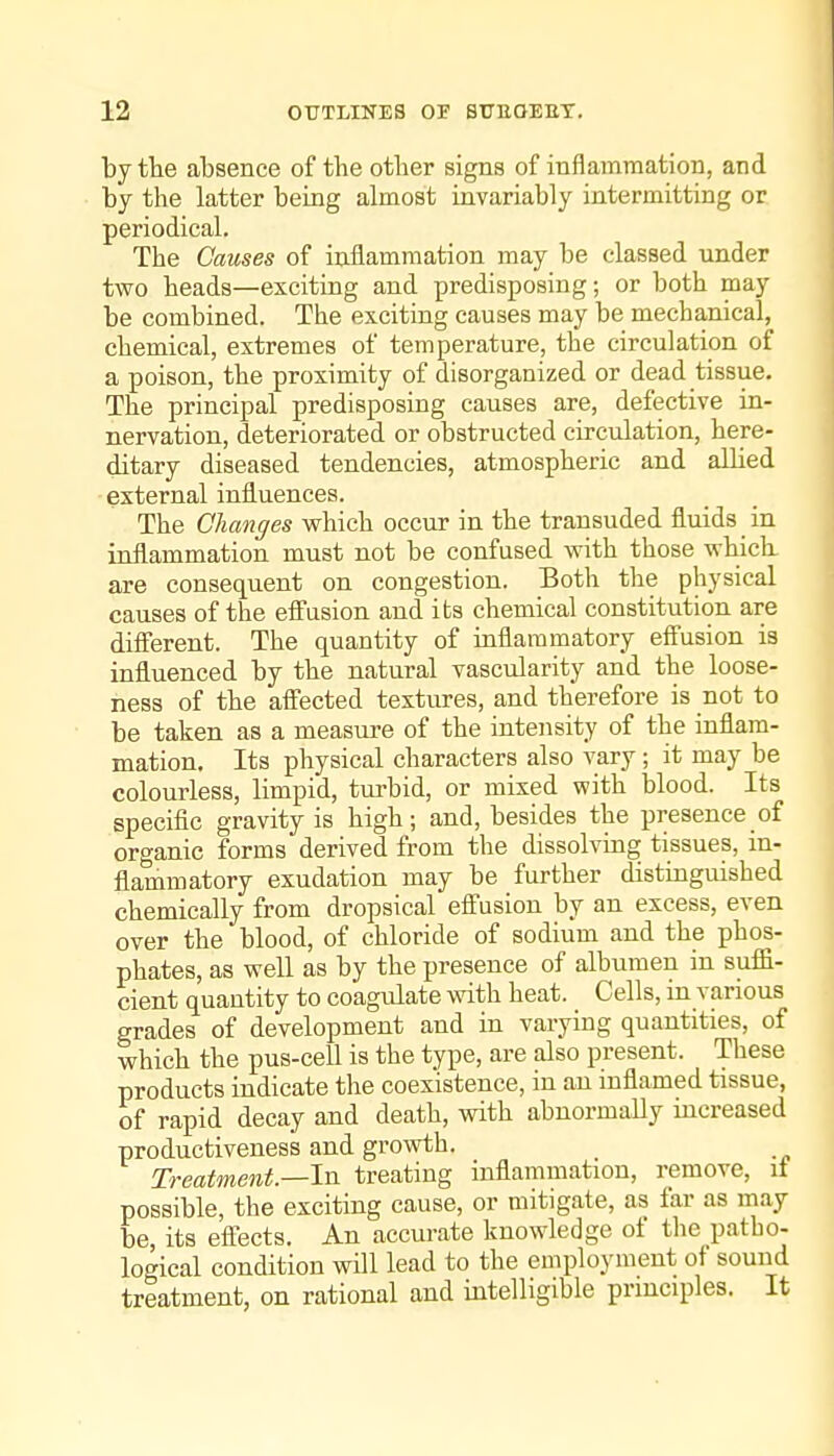 by the absence of the other signs of inflammation, and by the latter being almost invariably intermitting or periodical. The Causes of inflammation may be classed under two heads—exciting and predisposing; or both may be combined. The exciting causes may be mechanical, chemical, extremes of temperature, the circulation of a poison, the proximity of disorganized or dead tissue. The principal predisposing causes are, defective in- nervation, deteriorated or obstructed circulation, here- ditary diseased tendencies, atmospheric and allied external influences. The Changes which occur in the transuded fluids in inflammation must not be confused with those which are consequent on congestion. Both the physical causes of the effusion and its chemical constitution are dififerent. The quantity of inflammatory eff'usion is influenced by the natural vascularity and the loose- ness of the affected textures, and therefore is not to be taken as a measure of the intensity of the inflam- mation. Its physical characters also vary; it may be colourless, limpid, turbid, or mixed with blood. Its specific gravity is high; and, besides the presence of organic forms derived from the dissolving tissues, in- flammatory exudation may be further distinguished chemically from dropsical eflEusion by an excess, even over the blood, of chloride of sodium and the phos- phates, as well as by the presence of albumen in suffi- cient quantity to coagulate with heat. Cells, in various grades of development and in varying quantities, of which the pus-cell is the type, are also present. These products indicate the coexistence, in an inflamed tissue, of rapid decay and death, with abnormally increased productiveness and growth. Treatment.—In treating inflammation, remove, it possible, the exciting cause, or mitigate, as far as may be, its efl:ects. An accurate knowledge of the patbo- logical condition will lead to the employment of sound treatment, on rational and intelligible principles. It