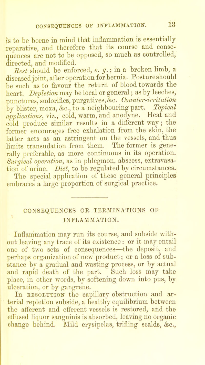 js to be borne in mind that inflammation is essentially reparative, and therefore that its course and conse- quences are not to be opposed, so much as controlled, directed, and modified. jRest should be enforced, e. g.; in a broken limb, a diseased joint, after operation for hernia. Postureshould be such as to favour the return of blood towards the heart. Depletion may be local or general; as by leeches, punctures, sudorifics, purgatives, &c. Counter-irritation by blister, moxa, &c., to a neighbouring part. Toxical applications, viz., cold, warm, and anodyne. Heat and cold produce similar results in a difierent way; the former encourages free exhalation from the skin, the latter acts as an astringent on the vessels, and thus limits transudation from them. The former is gene- rally preferable, as more continuous in its operation. Surgical operation, as in phlegmon, abscess, extravasa- tion of urine. Diet, to be regulated by circumstances. The special application of these general principles embraces a large proportion of surgical practice. CONSEQUENCES OR TERMINATIONS OF INFLAMMATION. Inflammation may run its course, and subside wnth- out lea^■^ng any trace of its existence : or it may entail one of two sets of consequences—the deposit, and perhaps organization of new product; or a loss of sub- stance by a gradual and wasting process, or by actual and rapid death of the part. Such loss may take place, in other words, by softening down into pus, by ulceration, or by gangrene. In EESOLTJTiON the capillary obstruction and ar- terial repletion subside, a healthy equilibrium between the afferent and efferent vessels is restored, and the effused liquor sanguinis is absorbed, leaving no organic change behind. Mild erysipelas, trifling scalds, &c.,