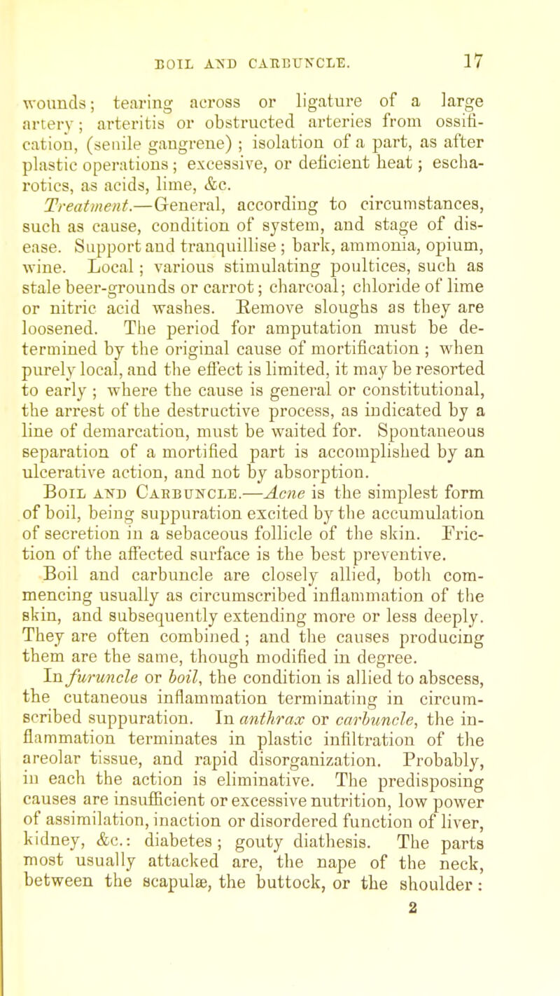 wounds; tearing across or ligature of a large arterv; arteritis or obstructed arteries from ossifi- catioD, (senile gangrene) ; isolation of a part, as after plastic operations ; excessive, or deficient heat; escha- rotics, as acids, lime, &c. Treatment.—General, according to circumstances, such as cause, condition of system, and stage of dis- ease. Support and tranquillise ; bark, ammonia, opium, wine. Local; various stimulating poultices, such as stale beer-grounds or carrot; charcoal; chloride of lime or nitric acid washes. Eemove sloughs as they are loosened. The period for amputation must be de- termined by the original cause of mortification ; when purely local, and the eflect is limited, it may be resorted to early ; where the cause is general or constitutional, the arrest of the destructive process, as indicated by a line of demarcation, must be waited for. Spontaneous separation of a mortified part is accomplished by an ulcerative action, and not by absorption. Boil and Caebuhcle.—Acne is the simplest form of boil, being suppuration excited by the accumulation of secretion in a sebaceous follicle of the skin. Fric- tion of the affected surface is the best preventive. Boil and carbuncle are closely allied, both com- mencing usually as circumscribed inflammation of the skin, and subsequently extending more or less deeply. They are often combined; and the causes producing them are the same, though modified in degree. In furuncle or hoil, the condition is allied to abscess, the cutaneous inflammation terminating in circum- scribed suppuration. In antlirax or carhuncle, the in- flammation terminates in plastic infiltration of the areolar tissue, and rapid disorganization. Probably, in each the action is eliminative. The predisposing causes are insufiicient or excessive nutrition, low power of assimilation, inaction or disordered function of liver, kidney, &c.: diabetes; gouty diathesis. The parts most usually attacked are, the nape of the neck, between the scapulae, the buttock, or the shoulder: 2