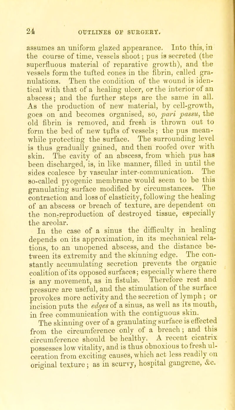 assumes an uniform glazed appearance. Into this, in the course of time, vessels shoot; pus is secreted (the superfluous material of reparative growth), and tlie vessels form the tufted cones in the fibrin, called gra- nulations. Then the condition of the wound is iden- tical with that of a healing ulcer, or the interior of an abscess; and the further steps are the same in all. As the production of new material, by cell-growth, goes on and becomes organised, so, pari passu, the old fibrin is removed, and fresh is thrown out to form the bed of new tufts of vessels; the pus mean- vrhile protecting the surface. The surrounding level is thus gradually gained, and then roofed over with skin. The cavity of an abscess, from which pus has been discharged, is, in like manner, filled in until the sides coalesce by vascular inter-communication. The so-called pyogenic membrane would seem to be this granulating surface modified by circumstances. The contraction and loss of elasticity, following the healing of an abscess or breach of texture, are dependent on the non-reproduction of destroyed tissue, especially the areolar. In the case of a sinus the difficulty in healing depends on its approximation, in its mechanical rela- tions, to an unopened abscess, and the distance be- tween its extremity and the skinning edge. The con- stantly accumulating secretion prevents the organic coalition of its opposed surfaces; especially where there is any movement, as in fistulas. Therefore rest and pressure are useful, and the stimulation of the surface provokes more activity and the secretion of lymph; or incision puts the edges of a sinus, as well as its mouth, in free communication with the contiguous skin.^ The skinning over of a granulating surface is effected from the circumference only of a breach; and this circumference should be healthy. A recent cicatrix possesses low vitality, and is thus obnoxious to fresh ul- ceration from exciting causes, which act less readily on original texture; as in scurvy, hospital gangrene, &C.