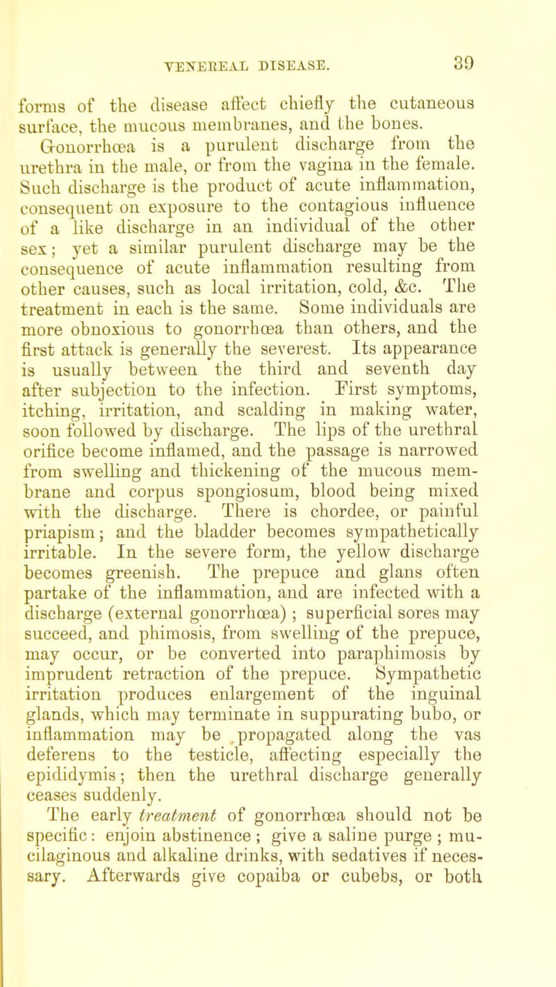 TENEREAL DISEASE. forms of the disease affect chiefly the cutaneous surface, the mucous membranes, and the bones. Gronorrhoea is a purulent discharge from the urethra in the male, or from the vagina in the female. Such discharge is the product of acute inflammation, consequent on exposure to the contagious influence of a like discharge in an individual of the other sex; yet a similar purulent discharge may be the consequence of acute inflammation resulting from other causes, such as local irritation, cold, &c. The treatment in each is the same. Some individuals are more obnoxious to gonorrhoea than others, and the first attack is generally the severest. Its appearance is usually between the third and seventh day after subjection to the infection. First symptoms, itching, irritation, and scalding in making water, soon followed by discharge. The lips of the urethral orifice become inflamed, and the passage is narrowed from swelling and thickening of the miicous mem- brane and corpus spongiosum, blood being mixed with the discharge. There is chordee, or painful priapism; and the bladder becomes sympathetically irritable. In the severe form, the yellow discharge becomes greenish. The prepuce and glans often partake of the inflammation, and are infected with a discharge (external gonorrhoea); superficial sores may succeed, and phimosis, from swelling of the prepuce, may occur, or be converted into paraphimosis by imprudent retraction of the prepuce. Sympathetic irritation produces enlargement of the inguinal glands, which may terminate in suppurating bubo, or inflammation may be propagated along the vas deferens to the testicle, aftecting especially the epididymis; then the urethral discharge generally ceases suddenly. The early treatment of gonorrhoea should not be specific: enjoin abstinence ; give a saline purge ; mu- cilaginous and alkaline drinks, with sedatives if neces- sary. Afterwards give copaiba or cubebs, or both