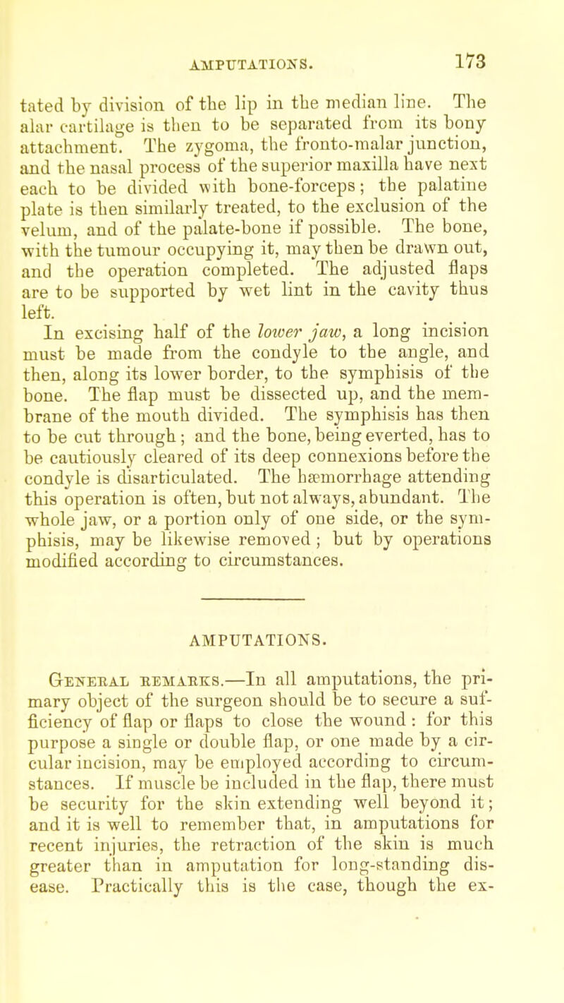 tated by division of the lip in the median line. The alar cartilage is tlien to be separated from its bony- attachment. The zygoma, the fronto-malar junction, and the nasal process of the superior maxilla have nest each to be divided with bone-forceps; the palatine plate is then similarly treated, to the exclusion of the velum, and of the palate-bone if possible. The bone, with the tumour occupying it, may then be drawn out, and the operation completed. The adjusted flaps are to be supported by wet lint in the cavity thus left. In excising half of the loioer jaw, a long incision must be made fi-om the condyle to the angle, and then, along its lower border, to the symphisis of tlie bone. The flap must be dissected up, and the mem- brane of the mouth divided. The symphisis has then to be cut through; and the bone, being everted, has to be cautiously cleared of its deep connexions before the condyle is disarticulated. The ha?morrhage attending this operation is often, but not alw ays, abundant. The whole jaw, or a portion only of one side, or the sym- phisis, may be likewise removed ; but by operations modified according to circumstances. AMPUTATIONS. Ge^teeal eemabks.—In all amputations, the pri- mary object of the surgeon should be to secure a suf- ficiency of flap or flaps to close the wound : for this purpose a single or double flap, or one made by a cir- cular incision, may be employed according to circum- stances. If muscle be included in the flap, there must be security for the skin extending well beyond it; and it is well to remember that, in amputations for recent injuries, the retraction of the skin is much greater than in amputation for long-standing dis- ease. Practically this is the case, though the ex-