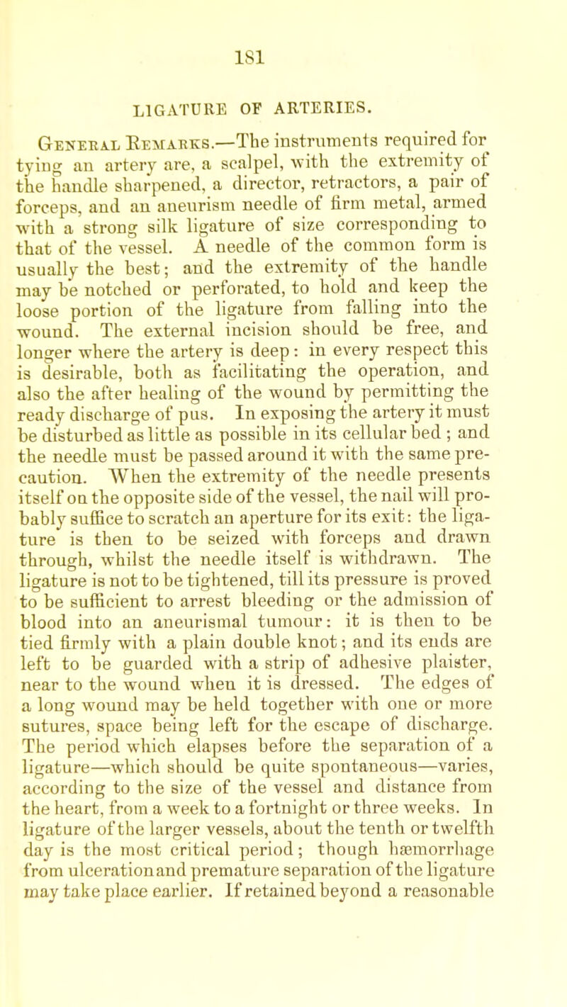 LIGATURE OF ARTERIES. General Eemaeks.—The instruments required for tyiug an artery are, a scalpel, with the extremity of the handle sharpened, a director, retractors, a pair of forceps, and an aneurism needle of firm metal, armed with a strong silk ligature of size corresponding to that of the vessel. A needle of the common form is usually the hest; and the extremity of the handle may be notched or perforated, to hold and keep the loose portion of the ligature from falling into the wound. The external incision should be free, and longer where the artery is deep: in every respect this is desirable, both as facilitating the operation, and also the after healing of the wound by permitting the ready discharge of pus. In exposing the artery it must be disturbed as little as possible in its cellular bed ; and the needle must be passed around it with the same pre- caution. When the extremity of the needle presents itself on the opposite side of the vessel, the nail will pro- bably suffice to scratch an aperture for its exit: the liga- ture is then to be seized with forceps and drawn through, whilst the needle itself is withdrawn. The ligature is not to be tightened, till its pressure is proved to be sufficient to arrest bleeding or the admission of blood into an aneurismal tumour: it is then to be tied firmly with a plain double knot; and its ends are left to be guarded with a strip of adhesive plaister, near to the wound when it is dressed. The edges of a long wound may be held together with one or more sutures, space being left for the escape of discharge. The period which elapses before the separation of a ligature—which should be quite spontaneous—varies, according to the size of the vessel and distance from the heart, from a week to a fortnight or three weeks. In ligature of the larger vessels, about the tenth or twelfth day is the most critical period; though hjemorrliage from ulcerationand premature separation of the ligature may take place earlier. If retained beyond a reasonable