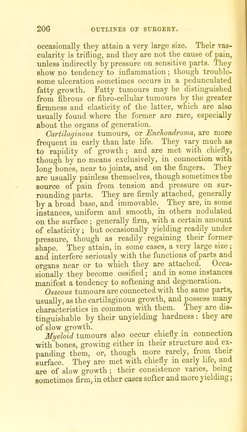 occasionally they attain a very large size. Their vas- cularity is trifling, and they are not the cause of pain, unless indirectly by pressure on sensitive parts. They show no tendency to inflammation; though trouble- some ulceration sometimes occurs in a pedunculated fatty growth. Tatty tumours may be distinguished from fibrous or fibro-cellular tumours by the greater firmness and elasticity of the latter, which are also usually found where the former are rare, especially about the organs of generation. Oartilaffinous tumours, or Encliondroma, are more frequent in early than late life. They vary much as to rapidity of growth; and are met with chiefly, though by no means exclusively, in connection with long bones, near to joints, and on the fingers. They are usually painless themselves, though sometimes the source of pain from tension and pressure on sur- rounding parts. They are firmly attached, generally by a broad base, and immovable. They are, in some instances, uniform and smooth, in others nodulated on the surface ; generally firm, with a certain amount of elasticity; but occasionally yielding readily under pressure, though as readily regaining their former shape. They attain, in some cases, a very large size; and interfere seriously with the functions of parts and organs near or to which they are attached. Occa- sionally they become ossified; and in some instances manifest a tendency to softening and degeneration. Osseous tumours are connected with the same parts, usually, as the cartilaginous growth, and possess many characteristics in common with them. They are dis- tinguishable by their unyielding hardness: they are of slow growth. Myeloid tumours also occur chiefly in connection with bones, grov/ing either in their structure and ex- panding them, or, though more rarely, from their surface. They are met with chiefly in early life, and are of slow growth ; their consistence varies, being sometimes firm, in other cases softer and more yielding;