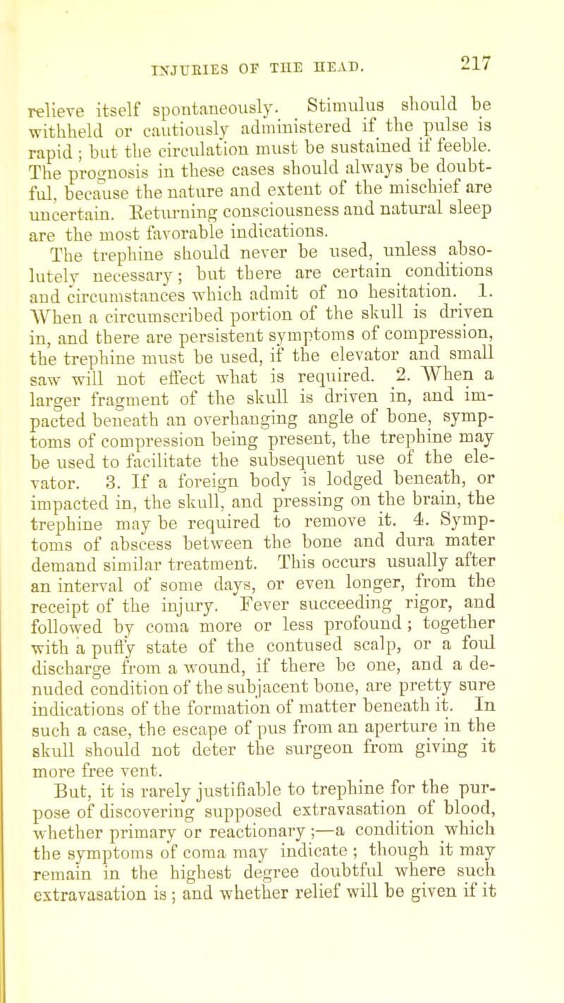 relieve itself spontaneously. Stimulus should be withheld or cautiously administered if the pulse is rapid ; but the circulation must be sustained if feeble. The pro£?nosis in these cases should always be doubt- ful, becaiise the nature and extent of the mischief are uncertain. Eeturning consciousness and natural sleep are the most favorable indications. The trephine sliould never be used, unless abso- lutely necessary; but there are certain conditions and circumstances which admit of no hesitation. 1. AYhen a circumscribed portion of the skull is driven in, and there are persistent symptoms of compression, the trephine must be used, if the elevator and small saw will not effect what is required. 2. When a larger fragment of the skull is driven in, and im- pacted beneath an overhanging angle of bone, symp- toms of compression being present, the trephine may be used to facilitate the subsequent use of the ele- vator. 3. If a foreign body is lodged beneath, or impacted in, the skull, and pressing on the brain, the trephine may be required to remove it. 4. Symp- toms of abscess between the bone and dura mater demand similar treatment. This occurs usually after an interval of some days, or even longer, from the receipt of the injiu-y. Fever succeeding rigor, and followed by coma more or less profound ; together with a puffy state of the contused scalp, or a foul discharge from a w^ound, if there be one, and a de- nuded condition of the subjacent bone, are pretty sure indications of the formation of matter beneath ii;. In such a case, the escape of pus from an aperture in the skull should not deter the surgeon from giving it more free vent. But, it is rarely justifiable to trephine for the pur- pose of discovering supposed extravasation _ of blood, whether primary or reactionary ;—a condition which the symptoms of coma may indicate ; though it may remain in the highest degree doubtful where such extravasation is ; and whether relief will be given if it