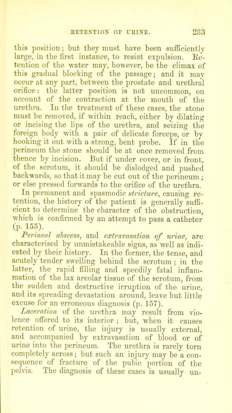 this position; but they must have been suflBciently large, in the first instance, to resist expulsion. Ee- tention of the water may, however, be the climax of this gradual blocking of the passage; and it may occur at any part, between the prostate and urethral orifice: the latter position is not uncommon, on account of the contraction at the mouth of the lu-ethra. In the treatment of these cases, the stone must be removed, if within reach, either by dilating or incising the lips of the urethra, and seizing the foreign body with a pair of delicate forceps, or by hooking it out with a sti-ong, bent probe. If in the perineum the stone should be at once removed from thence by incision. But if under cover, or in front, of the scrotum, it should be dislodged and pushed backwards, so that it may be cut out of the perineum ; or else pressed forwards to the orifice of the urethra. In permanent and spasmodic striciiire, causing re- tention, the history of the patient is generally suffi- cient to determine the character of the obstruction, which is confirmed by an attempt to pass a catheter (p. 155). Perineal alscess, and extravasation of urine, are characterised by unmistakeable signs, as well as indi- cated by their history. In the former, the tense, and acutely tender swelling behind the scrotum ; in the latter, the rapid filling and speedily fatal inflam- mation of the lax areolar tissue of the scrotum, from the sudden and destructive irruption of the urine, and its spreading devastation around, leave but little excuse for an erroneous diagnosis (p. 157). Laceration of the iirethra may result from vio- lence offered to its interior ; but, when it causes retention of urine, the injury is usually external, and accompanied by extravasation of blood or of urine into the perineum. The urethra is rarely torn completely across ; but such an injury may be a con- sequence of fracture of the pubic portion of the pelvis. The diagnosis of these cases is usually un-