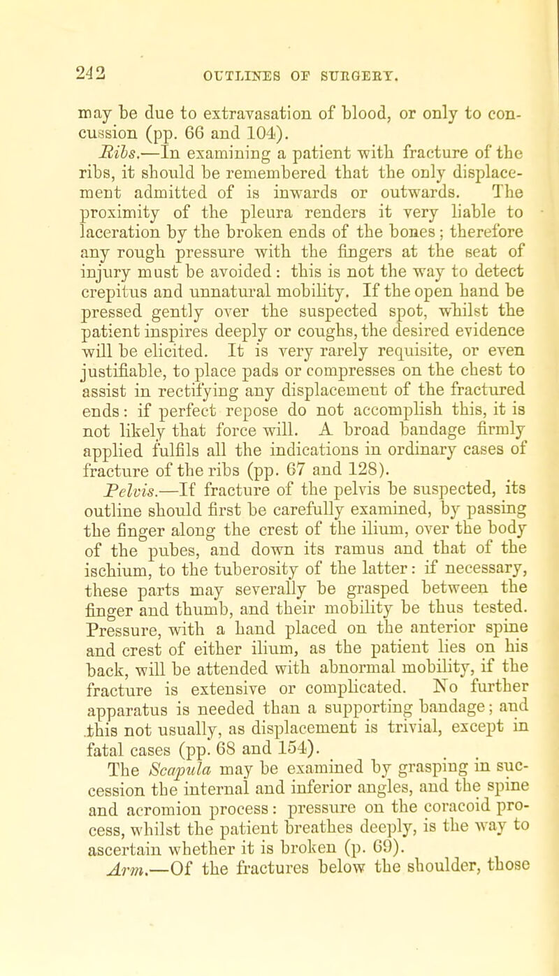 may be due to extravasation of blood, or only to con- cussion (pp. 66 and 104). Bibs.—In examining a patient -with fracture of the ribs, it shovild be remembered that the only displace- ment admitted of is inwards or outwards. The proximity of the pleura renders it very liable to laceration by the broken ends of the bones; therefore any rough pressure with the fingers at the seat of injiiry must be avoided: this is not the way to detect crepitus and unnatural mobility. If the open hand be pressed gently over the suspected spot, wliilst the patient inspires deeply or coughs, the desired evidence will be elicited. It is very rarely requisite, or even justifiable, to place pads or compresses on the chest to assist in rectifying any displacement of the fractured ends: if perfect repose do not accomplish this, it is not likely that force will. A broad bandage firmly applied fulfils all the indications in ordinary cases of fracture of the ribs (pp. 67 and 128). Felvis.—If fracture of the pelvis be suspected, its outline should first be carefully examined, by passing the finger along the crest of the ilium, over the body of the pubes, and down its ramus and that of the ischium, to the tuberosity of the latter: if necessary, these parts may severally be grasped between the finger and thumb, and their mobility be thus tested. Pressure, with a hand placed on the anterior spine and crest of either ilium, as the patient lies on his back, will be attended with abnormal mobility, if the fracture is extensive or complicated. No further apparatus is needed than a supporting bandage; and .this not usually, as displacement is trivial, except in fatal cases (pp! 68 and 154). The Scapula may be examined by grasping in suc- cession the internal and inferior angles, and the spine and acromion process: pressure on the coracoid pro- cess, whilst the patient breathes deeply, is the way to ascertain whether it is broken (p. 69). Arm.—Oi the fractures below the shoulder, those