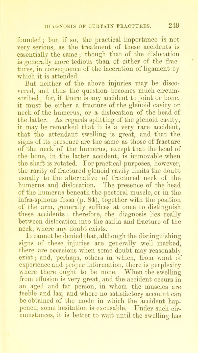 founded; but if so, the practical importance is not very serious, as the treatment of these accidents is essentially the same; though that of the dislocation is generally more tedioiis than of either of the frac- tures, in consequence of the laceration of ligament by which it is attended. But neither of the above injuries may be disco- vered, and thus the question becomes much circum- scribed ; for, if there is any accident to joint or bone, it must be either a fracture of the glenoid cavity or neck of the humerus, or a dislocation of the head of the latter. As regards splitting of the glenoid cavity, it may be remarked that it is a very rare accident, that the attendant swelling is great, and that the signs of its presence are the same as those of fracture of the neck of the humerus, except that the head of the bone, in the latter accident, is immovable when the shaft is rotated. For practical purposes, however, the rarity of fractured glenoid cavity limits the doubb usually to the alternative of fractured neck of the humerus and dislocation. The presence of the head of the humerus beneath the pectoral muscle, or in the infra-spinous fossa (p. 84), together with tlie position of the arm, generally suffices at once to distinguish these accidents: therefore, the diagnosis lies really between cUslocation into the axilla and fracture of the neck, where any doubt exists. It cannot be denied that, although the distinguishing signs of these injiu'ies are generally well marked, there are occasions when some doubt may reasonably exist; and, perhaps, others in which, from want of experience and proper information, there is pei'plexity where there ought to be none. When the swelling from eftlision is very great, and the accident occurs in an aged and fat person, in whom the muscles are feeble and lax, and where no satisfactory account can be obtained of the mode in which the accident hap- pened, some hesitation is excusable. Under such cir- cumstances, it is better to wait until the swelling has