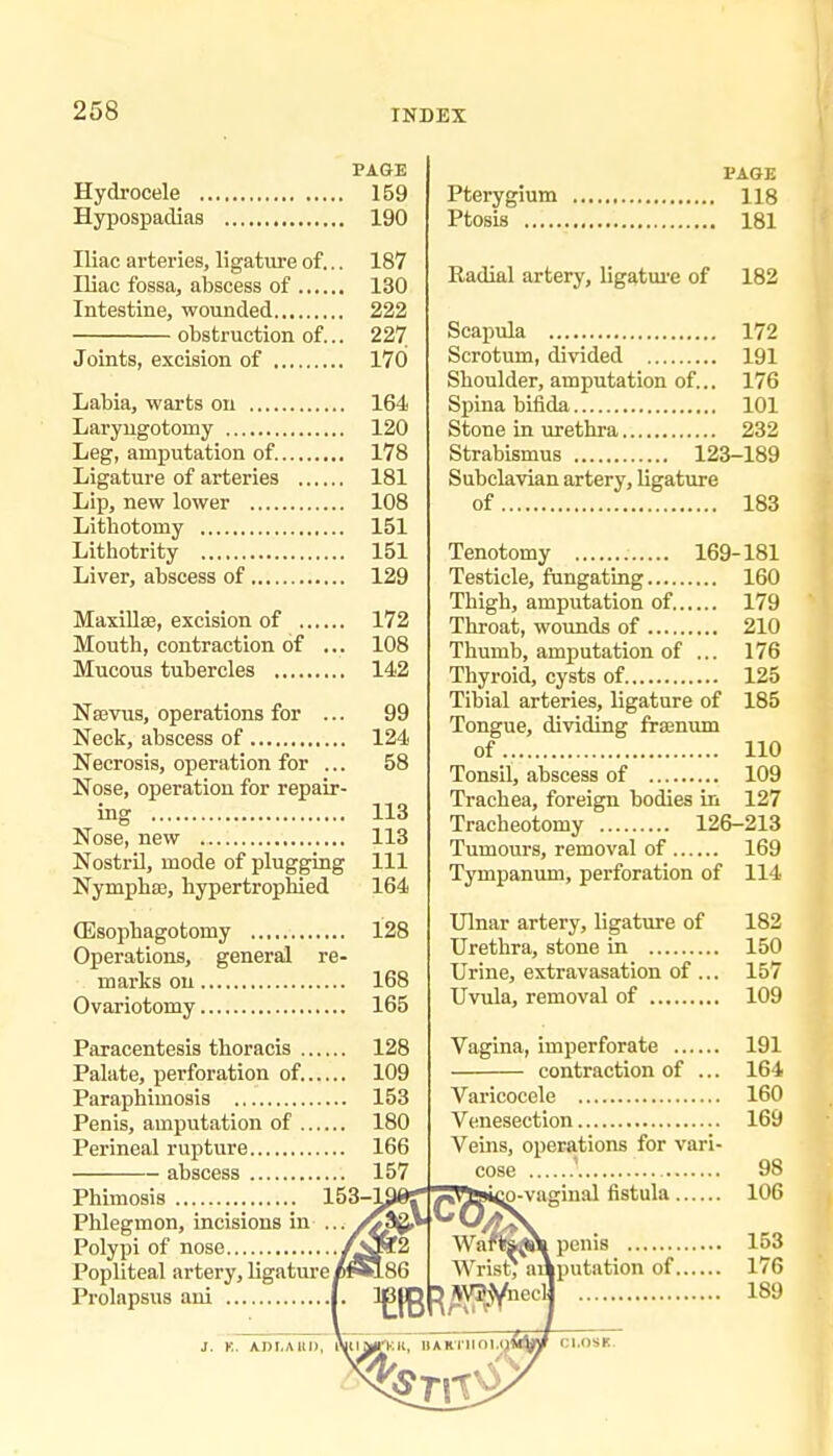 258 INDEX PAGE Hydrocele 159 Hypospadias 190 Iliac arteries, ligature of... 187 Iliac fossa, abscess of 130 Intestine, wounded 222 obstruction of... 227 Joints, excision of 170 Labia, warts on 164 Laryugotomy 120 Leg, amputation of. 178 Ligature of arteries 181 Lip, new lower 108 Lithotomy 151 Lithotrity 151 Liver, abscess of 129 Maxillae, excision of 172 Mouth, contraction of ... 108 Mucous tubercles 142 Na3vus, operations for ... 99 Neck, abscess of 124 Necrosis, operation for ... 58 Nose, operation for repair- ing 113 Nose, new 113 Nostril, mode of plugging 111 Nympha3, hypertrophied 164 ffisophagotomy 128 Operations, general re- marks on 168 Ovariotomy 165 Paracentesis thoracis 128 Palate, perforation of. 109 Paraphimosis 153 Penis, amputation of 180 Perineal rupture 166 abscess 157 Phimosis 153' Phlegmon, incisions in ••■ Polypi of nose /^Ogf2 Popliteal artery, ligature/»186 Prolapsus ani |. ^ PAGE Pterygium 118 Ptosis 181 Badial artery, ligatm'e of 182 Scapula 172 Scrotum, divided 191 Shoulder, amputation of... 176 Spina bifida 101 Stone in urethra 232 Strabismus 123-189 Subclavian artery, ligature of 183 Tenotomy 169-181 Testicle, fungating 160 Thigh, amputation of. 179 Throat, wounds of 210 Thumb, amputation of ... 176 Thyroid, cysts of 125 Tibial arteries, ligature of 185 Tongue, dividing fraenvmi of 110 Tonsil, abscess of 109 Trachea, foreign bodies in 127 Tracheotomy 126-213 Tumours, removal of 169 Tympanum, perforation of 114 Ulnar artery, ligature of 182 Urethra, stone in 150 Urine, extravasation of ... 157 Uvula, removal of 109 Vagina, imperforate 191 contraction of ... 164 Varicocele 160 Venesection 169 Veins, operations for vari- cose ' 98 M-vaginal fistula 106 Wartok^ penis 153 Wris^ aAputation of 176 ^^VJjyneclj 189