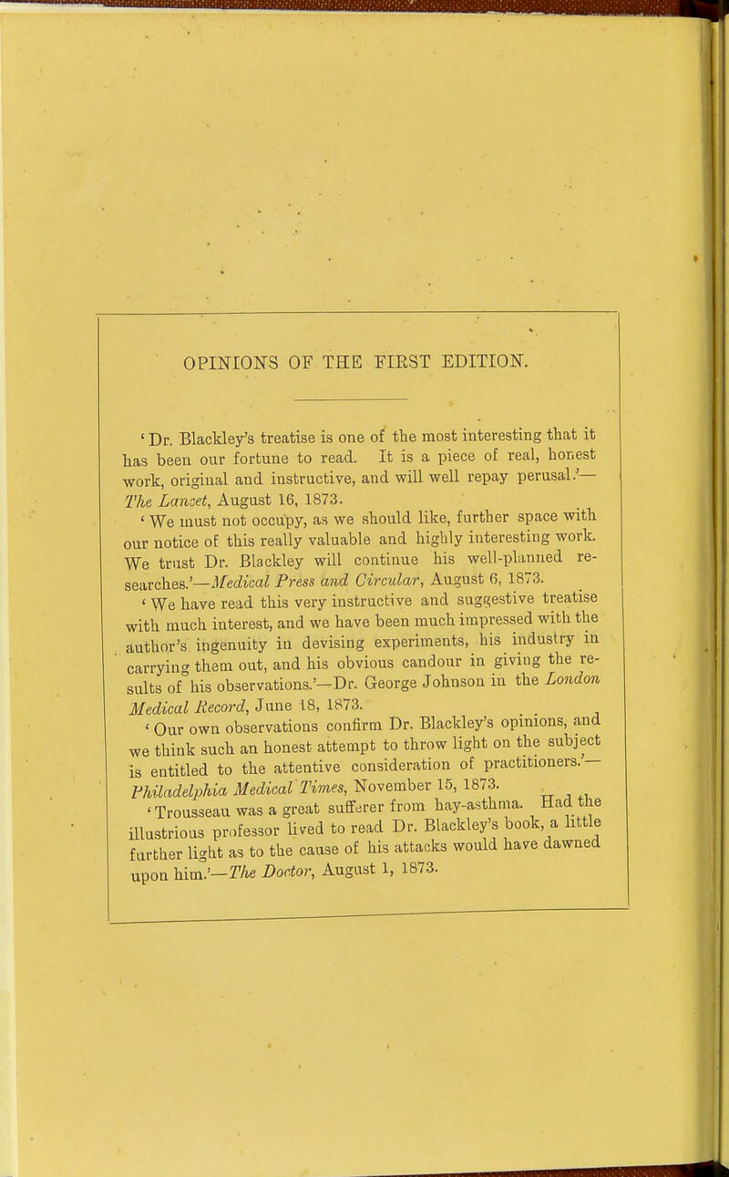 OPINIONS OF THE EIEST EDITION. ' Dr. Blackley's treatise is one of the most interesting that it has been our fortune to read. It is a piece of real, honest work, original and instructive, and will well repay perusal.'— The Lancet, August 16, 1873. ' We must not occupy, as we should like, further space with our notice of this really valuable and highly interesting work. We trust Dr. Blackley will continue his well-planned re- searches.'—Jfec^ica^ Press ajid Circular, August 6, 1873. ' We have read this very instructive and suggestive treatise with much interest, and we have been much impressed with the author's ingenuity in devising experiments, his industry in carrying them out, and his obvious candour in giving the re- sults of°his observations-'-Dr. George Johnson in the London Medical Record, Jnne 18, 1873. ' Our owa observations confirm Dr. Blackley's opinions, and we think such an honest attempt to throw light on the subject is entitled to the attentive consideration of practitioners.— Fhiladelpliia Medical Times, November 15, 1873. 'Trousseau was a great sufferer from hay-asthma. Had the illustrious professor lived to read Dr. Blackley's book, a little further light as to the cause of his attacks would have dawned upon him°'—r/ie Doctor, August 1, 1873.