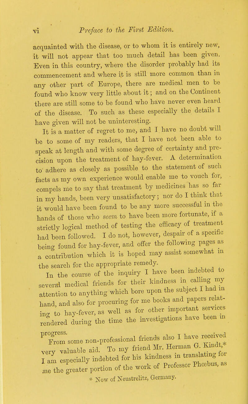 acquainted with the disease, or to whom it is entirely new, it will not appear that too much detail has been given. Even in this country, where the disorder probably had its commencement and where it is still more common than in any other part of Europe, there are medical men to be found who know very little about it; and on the Continent there are still some to be found who have never even heard of the disease. To such as these especially the details I have given will not be uninteresting. It is a matter of regret to me, and I have no doubt will be to some of my readers, that I have not been able to speak at length and with some degree of certainty and pre- cision iipon the treatment of hay-fever. A determination to- adhere as closely as possible to the statement of such facts as my own experience would enable me to vouch for, compels me to say that treatment by medicines has so far in my hands, been very unsatisfactory; nor do I think that it would have been found to be any more successful in the hands of those who seem to have been more fortunate, if a strictly logical method of testing the efficacy of treatment had been foUowed. I do not, however, despair of a specific being found for hay-fever, and offer the following pages as a contribution which it is hoped may assist somewhat m the search for the appropriate remedy. , ,, ^ , In the course of the inquiry I have been mdebted to several medical friends for their kindness in calling my attention to anvthing which bore upon the subject I had in hand, and also for procuring for me books and papers relat- ing to hay-fever, as well as for other important services rendered during the time the investigations have been m 'Xm'some non-professional friends also I have iWed very valuable aid. To my friend Mr. Herman G. Kmdt Tarn Ispecially indebted for his kindness in translating foi leThe glte^portion of the work of Professor Ph.bus, as * Now of NeustreUtz, Germany.