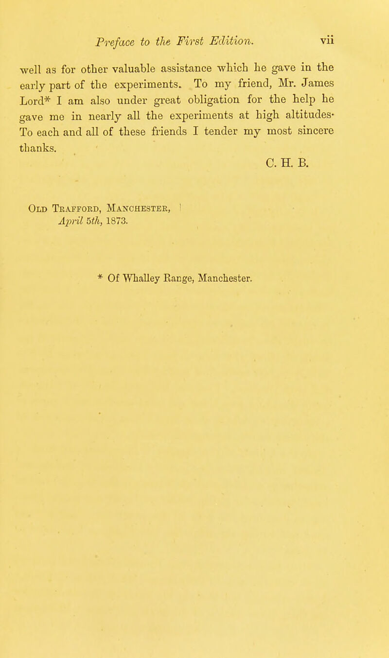 well as for other valuable assistance which he gave ia the early part of the experiments. To my friend, Mr. James Lord* I am also tinder great obligation for the help he gave me in nearly all the experiments at high altitudes- To each and all of these friends I tender my most sincere thanks. C. H. B. Old Teaffoed, Manchestee, ' A2}ril 5th, 1873. * Of Whalley Range, Manchester.