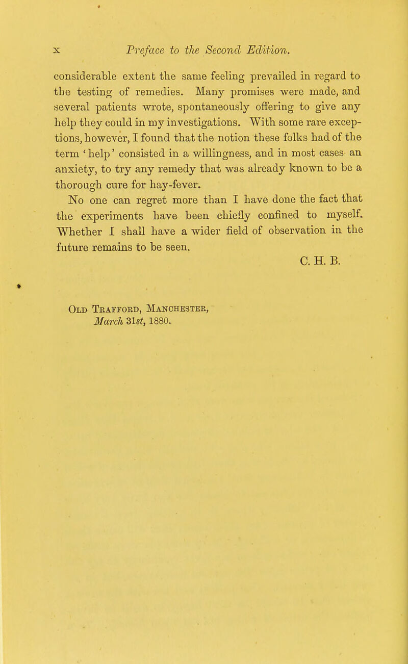 considerable extent the same feeling prevailed in regard to the testing of remedies. Many promises were made, and several patients wrote, spontaneously offering to give any help they could in my investigations. With some rare excep- tions, however, I found that the notion these folks had of the term ' help' consisted in a willingness, and in most cases- an anxiety, to try any remedy that was already known to be a thorough cure for hay-fever. No one can regret more than I have done the fact that the experiments have been chiefly confined to myself. Whether I shall have a wider field of observation in the future remains to be seen. C. H. B. Old Teaffoed, Manchestee, March 31st, 1880.