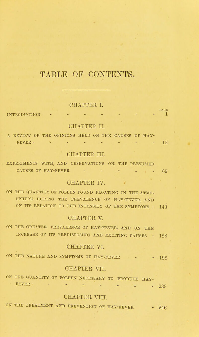 TABLE OE CONTENTS. CHAPTER I. PAGE INTRODUCTION - - - - - - -1 CHAPTER ir. A KEVIEW OF THE OPINIONS HELD ON THE CAUSES OP HAY- FEVEE --------12 CHAPTER III. EXPERIMENTS WITH, AND OBSERVATIONS ON, THE PRESUMED CAUSES OF HAY-FEVER - - - . QQ CHAPTER IV. ' ON THE QUANTITY OF POLLEN FOUND FLOATING IN THE ATMO- SPHERE DURING THE PREVALENCE OF HAY-FEVER, AND ON ITS RELATION TO THE INTENSITY OP THE SYMPTOMS - 143 CHAPTER V. ON THE GREATER PREVALENCE OP HAY-FEVER, AND ON THE INCREASE OF ITS PREDISPOSING AND EXCITING CAUSES - CHAPTER VI. ON THE NATURE AND SYMPTOMS OF HAY-FEVER CHAPTER VII. ON THE QUANTITY OF POLLEN NECESSARY TO PRODUCE HAY- FEVER - CHAPTER VIII. ON THE TREATMENT AND PREVENTION OP HAY-PEVER 188 198 238 246