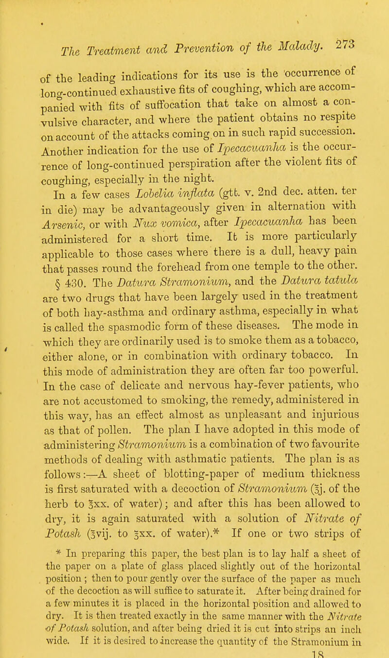 of the leading iadications for its use is the occurrence of long-continued exhaustive fits of coughing, which are accom- panied with fits of suffocation that take on almost a con- vulsive character, and where the patient obtains no respite on account of the attacks coming on in such rapid succession. Another indication for the use of Ipecacuanha is the occur- rence of long-continued perspiration after the violent fits of coughing, especially in the night. In a few cases Lohelia infiata (gtfc. v. 2nd dec. atten. ter in die) may be advantageously given in alternation with Arsenic, or with Nux vomica, after Ipecacuanha has been administered for a short time. It is more particularly applicable to those cases where there is a dull, heavy pain that passes round the forehead from one temple to the other. § 430. The Datura Stramonium, and the Datura tatula are two drugs that have been largely used in the treatment of both hay-asthma and ordinary asthma, especially in what is called the spasmodic form of these diseases. The mode in which they are ordinarily used is to smoke them as a tobacco, either alone, or in combination with ordinary tobacco. In this mode of administration they are often far too powerful. In the case of delicate and nervous hay-fever patients, who are not accustomed to smoldng, the remedy, administered in this way, has an effect almost as unpleasant and injurious as that of pollen. The plan I have adopted in this mode of administering Stramonium is a combination of two favourite methods of dealing with asthmatic patients. The plan is as follows:—A sheet of blotting-paper of medium thickness is first saturated with a decoction of Stramonium (sj. of the herb to Sxx. of water); and after this has been allowed to dry, it is again saturated with a solution of Nitrate of Potash (svij. to gxx. of water).* If one or two strips of * In preparing this paper, the best plan is to lay half a sheet of the paper on a plate of glass placed slightly out of the horizontal position ; then to pour gently over the surface of the paper as much of the decoction as wiU suffice to saturate it. After being drained for a few minutes it is placed in the horizontal position and allowed to dry. It is then treated exactly in the same manner with the Nitrate of Potash solution, and after being dried it is cut into strips an inch wide. If it is desired to increase the quantity of the Stramonium in IS