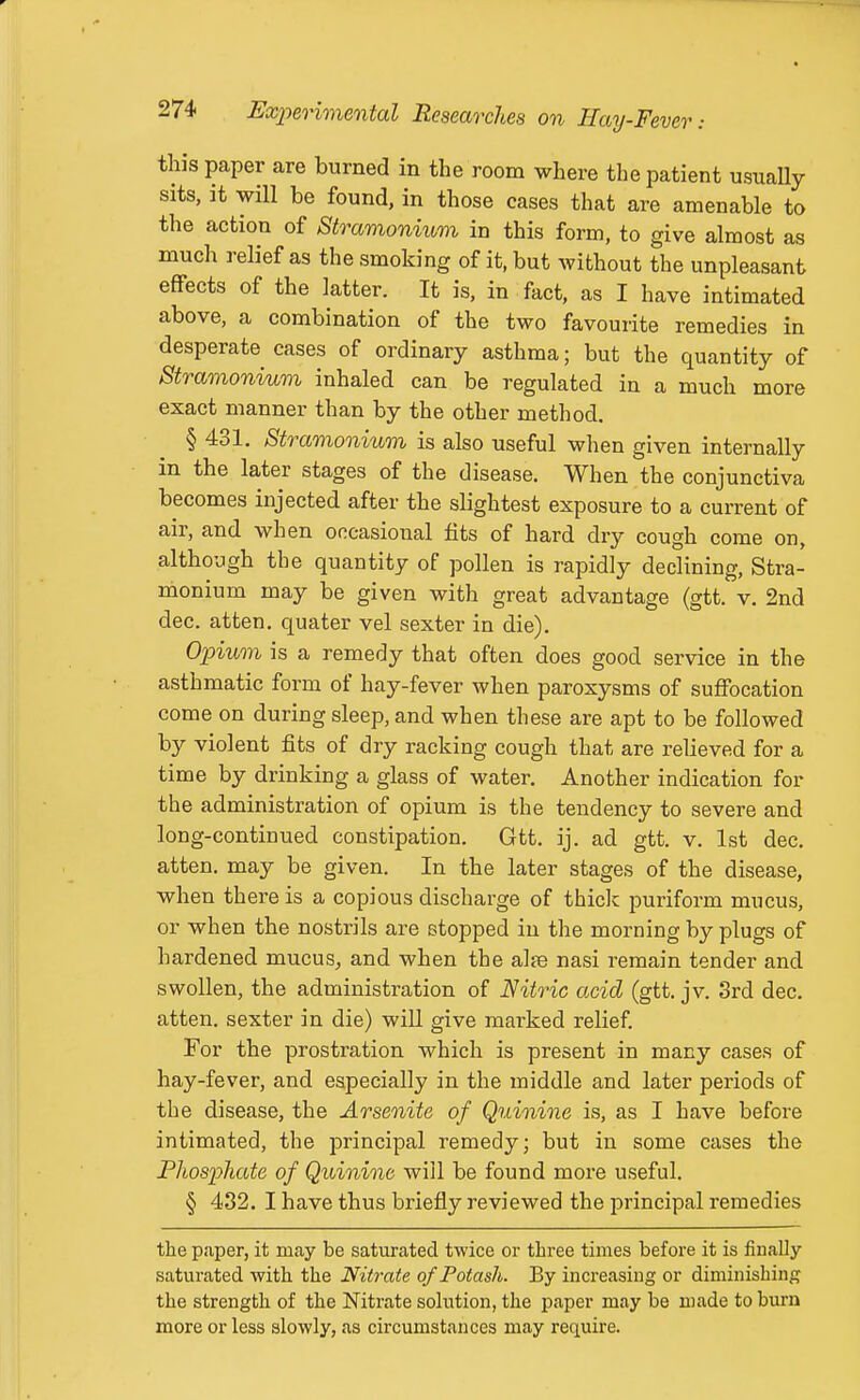 this paper are burned in the room where the patient usuaUy sits, it will be found, in those cases that are amenable to the action of Stramonium in this form, to give almost as much relief as the smoking of it, but without the unpleasant effects of the latter. It is, in fact, as I have intimated above, a combination of the two favourite remedies in desperate cases of ordinary asthma; but the quantity of Straononium inhaled can be regulated in a much more exact manner than by the other method. § 431. Stramonium is also useful when given internally in the later stages of the disease. When the conjunctiva becomes injected after the slightest exposure to a current of air, and when occasional fits of hard dry cough come on, although the quantity of pollen is rapidly declining. Stra- monium may be given with great advantage (gtt. v. 2nd dec. atten. quater vel sexter in die). Opium is a remedy that often does good service in the asthmatic form of hay-fever when paroxysms of suffocation come on during sleep, and when these are apt to be followed by violent fits of dry racking cough that are relieved for a time by drinking a glass of water. Another indication for the administration of opium is the tendency to severe and long-continued constipation. Gtt. ij. ad gtt. v. 1st dec. atten. may be given. In the later stages of the disease, when there is a copious discharge of thiclc puriform mucus, or when the nostrils are stopped in the morning by plugs of hardened mucus, and when the alje nasi remain tender and swollen, the administration of Nitric acid (gtt. jv. 3rd dec. atten. sexter in die) will give marked relief For the prostration which is present in many cases of hay-fever, and especially in the middle and later periods of the disease, the Arseoiite of Quinine is, as I have before intimated, the principal remedy; but in some cases the Phosphate of Quinine will be found more useful. § 432. I have thus briefly reviewed the principal remedies the paper, it may be saturated twice or three times before it is finally saturated with the Nitrate of Potash. By increasing or diminishing the strength of the Nitrate solution, the paper may be made to burn more or less slowly, as circumstances may require.