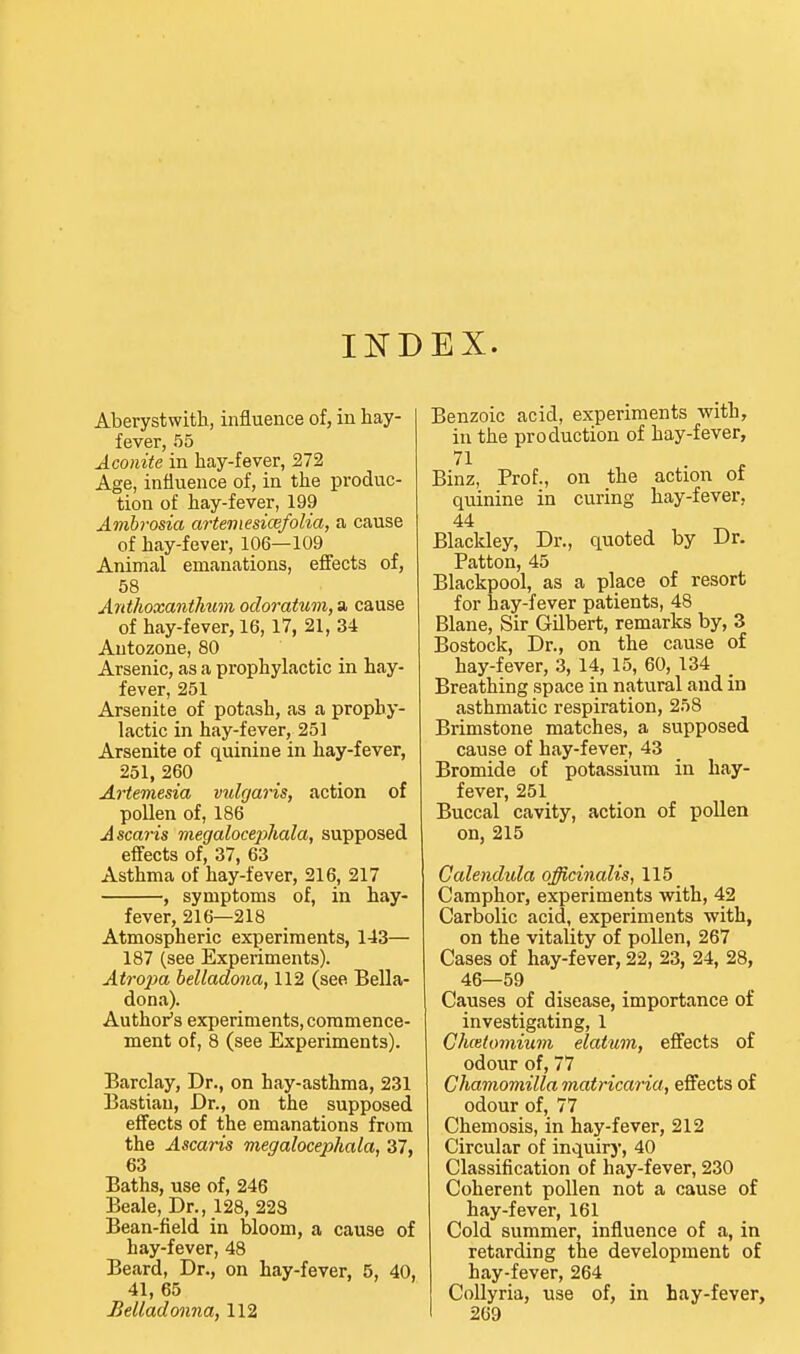 INDEX. Aberystwith, influence of, in hay- fever, 55 Aconite in hay-fever, 272 Age, influence of, in the produc- tion of hay-fever, 199 Ambrosia artemesicefolia, a cause of hay-fever, 106—109 Animal emanations, effects of, 58 AyithoxantTiuin odoratum, a, cause of hay-fever, 16, 17, 21, 34 Antozone, 80 Arsenic, as a prophylactic in hay- fever, 251 Arsenite of potash, as a prophy- lactic in hay-fever, 251 Arsenite of quinine in hay-fever, 251, 260 Artemesia vulgaris, action of pollen of, 186 Ascaris megalocephala, supposed effects of, 37, 63 Asthma of hay-fever, 216, 217 , symptoms of, in hay- fever, 216—218 Atmospheric experiments, 143— 187 (see Experiments). Atrojm helladona, 112 (see Bella- dona). Author's experiments, commence- ment of, 8 (see Experiments). Barclay, Dr., on hay-asthma, 231 Bastian, Dr., on the supposed effects of the emanations from the Ascaris megalocejihala, 37, 63 Baths, use of, 246 Beale, Dr., 128, 223 Bean-field in bloom, a cause of hay-fever, 48 Beard, Dr., on hay-fever, 5, 40, 41, 65 Belladonna, 112 Benzoic acid, experiments with, in the production of hay-fever, Binz, Prof., on the action ot quinine in curing hay-fever, 44 Blacldey, Dr., quoted by Dr. Patton, 45 Blackpool, as a place of resort for hay-fever patients, 48 Blane, Sir Gilbert, remarks by, 3 Bostock, Dr., on the cause of hay-fever, 3, 14, 15, 60, 134 Breathing space in natural and in asthmatic respiration, 258 Brimstone matches, a supposed cause of hay-fever, 43 Bromide of potassium in hay- fever, 251 Buccal cavity, action of pollen on, 215 Calendula officinalis, 115 Camphor, experiments with, 42 Carbolic acid, experiments with, on the vitality of pollen, 267 Cases of hay-fever, 22, 23, 24, 28, 46—59 Causes of disease, importance of investigating, 1 Chcetomium elatum, effects of odour of, 77 Chamomilla matricaria, effects of odour of, 77 Chemosis, in hay-fever, 212 Circular of inquirj, 40 Classification of hay-fever, 230 Coherent pollen not a cause of hay-fever, 161 Cold summer, influence of a, in retarding the development of hay-fever, 264 CoUyria, use of, in hay-fever, 269