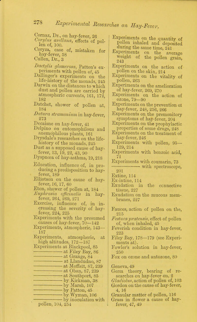 Cornaz, Dr., on hay-fever, 26 Cory las avellana, effects of pol- len of, 100. Coryza, case of, mistaken for hay-fever, 58 CuUen, Dr., 3 Lactylis glomerosa, Patton's ex- periments with pollen of, 45 Dallinger's experiments on the life-history of the monads, 245 Darwin on the distances to \i hich dust and pollen are carried by atmospheric currents, 161, 172, 182 ' > > Datchet, shower of pollen at, 184 Datura stramonium in hay-fever, 273 Decaisne on hay-fever, 41 Delpino on entomophilous and anemophilous plants, 161 Drysdale's researches on the life- history of the monads, 245 Dust as a supposed cause of hay- fever, 13, 19, 22, 43, 90 Dyspnoea of hay-asthma, 19,218 Education, influence of, in pro- ducing a predisposition to hay- fever, 189 Elliotson on the cause of hay- fever, 16, 17, 60 Eton, shower of pollen at, 184 Euphrasia officinalis in hay- fever, 264, 269, 271 Exercise, influence of, in in- creasing the severity of hay- fever, 224, 225 Experiments with the presumed causes of hay-fever, 70—142 Experiments, atmospheric, 143— 187 _ Experiments, atmospheric, at high altitudes, 172—187 Experiments at Blackpool, 85 at Filey Bay, 86 at Grange, 84 at Llandudno, 87 at ]\toffatt, 87, 239 at Oban, 87, 239 at Southport, 85 • by Kirkman, 38 by Marsh, 107 by Pattou, 45 by Wyman, 106 by inoculation with pollen, 104, 254 Experiments on the quantity of pollen inhaled and deposited during the same time, 241 Experiments on the average weight of the pollen grain, 243 Experiments on the action of pollen on the skin, 214 Experiments on the vitality of pollen, 263 Experiments on the amelioration of hay-fever, 269, 270 Experiments on the action of ozone, 79—90 Experiments on the prevention ol hay-fever, 248, 256, 266 Experiments on the premonitory symptoms of hay-fever, 204 Experiments on the prophylactic properties of some drugs, 248 Experiments on the treatment of hay-fever, 246 Experiments with pollen, 95— 129, 214 Experiments with benzoic acid, 71 Experiments with coumarin, 73 with spectroscope, 201 Extine, 114 Ex-intine, 114 Exudation in the connective tissue, 227 Exudation on the mucous mem- branes, 227 Fauces, action of pollen on the, 215 Festuca pratensis, effect of pollen of, when inhaled, 45 Feverish condition in hay-fever, 223 Filey Bay, 178—179 (see Experi- ments at). Fowler's solution in hay-fever, 250 Fox on ozone and antozone, 80 Geneva, 49 Germ theory, bearing of re- searches on hay-fever on, 2 Gladiohis, action of pollen of, 103 Gordon on the cause of hay-fever, 4, 16 Granular matter of pollen, 116 Grass in flower a cause of hay- fever, 47, 49