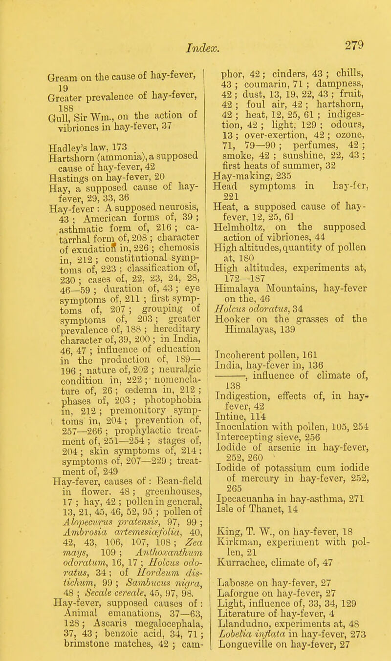 Gream on the cause of hay-fever, Greater prevalence of hay-fever, 188 , ^. . Gull, Sir Win., on the action ot vibriones in hay-fever, 37 Hadley's law, 173 Hartshorn (ammonia), a supposed cause of hay-fever, 42 Hastings on hay-fever, 20 Hay, a supposed cause of hay- fever, 29, 33, 36 Hay-fever : A supposed neurosis, 43 ; American forms of, 39 ; asthmatic form of, 216 ; ca- tarrhal form of, 208 ; character of exudatioS in, 226 ; chemosis in, 212 ; constitutional symp- toms of, 223 : classification of, 230 ; cases of, 22, 23, 24, 28, 46_59 ; duration of, 43 ; eye symptoms of, 211 ; first symp- toms of, 207 ; grouping of symptoms of, 203; greater prevalence of, 188 ; hereditary character of, 39, 200 ; in India, 46, 47 ; influence of education in' the production of, 189— 196 ; nature of, 202 ; neuralgic condition in, 222; nomencla- ture of, 26; oedema in, 212 ; . phases of, 203; photophobia in, 212; premonitory symp- toms in, 204; prevention of, 257—266 ; prophylactic treat- ment of, 251—254 ; stages of, 204 ; skin symptoms of, 214 ; symptoms of, 207—229 ; treat- ment of, 249 Hay-fever, causes of : Bean-field in flower. 48; greenhouses, 17 ; hay, 42 ; pollen in general, 13, 21, 45, 46, 52, 95 ; pollen of Alopecurus 2}J'citensif, 97, 99 ; Ambrosia artemesicefolia, 40, 42, 43, 106, 107, 108; Zea mays, 109 ; Anthoxanthum odoratum, 16, 17 ; HoLcus odo- ratus, 34; of Hordeum dis- ticlmm, 99 ; Samhucus nigra, 48 ; Secale cereale, 45, 97, 98. Hay-fever, supposed causes of: Animal emanations, 37—63, 128; Ascaris megalocephala, 37, 43; benzoic acid, 34, 71; brimstone matches, 42 • cam- phor, 42 ; cinders, 43 ; chills, 43 ; coumarin, 71 ; dampness, 42 ; dust, 13, 19, 22, 43 ; fruit, 42 ; foul air, 42 ; hartshorn, 42 ; heat, 12, 25, 61 ; indiges- tion, 42 ; light, 129 ; odours, 13 ; over-exertion, 42 ; ozone, 71, 79—90 ; perfumes, 42 ; smoke, 42 ; sunshine, 22, 43 ; first heats of summer, 32 Hay-making, 235 Head symptoms in tay-fer, 221 Heat, a supposed cause of haj- fever, 12, 25, 61 Helmholtz, on the supposed action of vibriones, 44 High altitudes, quantity of pollen at, ISO High altitudes, experiments at, 172—187 Himalaya Mountains, hay-fever on the, 46 Holcus odoratus, 34 Hooker on the grasses of the Himalayas, 139 Incoherent pollen, 161 India, hay-fever in, 136 , influence of climate of, 138 Indigestion, effects of, in hay- fever, 42 Intine, 114 Inoculation with pollen, 105, 254 Intercepting sieve, 256 Iodide of arsenic in hay-fever, 252, 260 ■ Iodide of potassium cum iodide of mercury in hay-fever, 252, 265 Ipecacuanha in hay-asthma, 271 Isle of Thanet, 14 King, T. W., on hay-fever, 18 Kirkman, experiment with iiol- len, 21 Kurrachee, climate of, 47 Labosae on hay-fever, 27 Laforgue on hay-fever, 27 Light, influence of, 33, 34, 129 Literature of hay-fever, 4 Llandudno, experiments at, 48 Lobelia ivjiata in hay-fever, 273 LongueviUe on hay-fever, 27