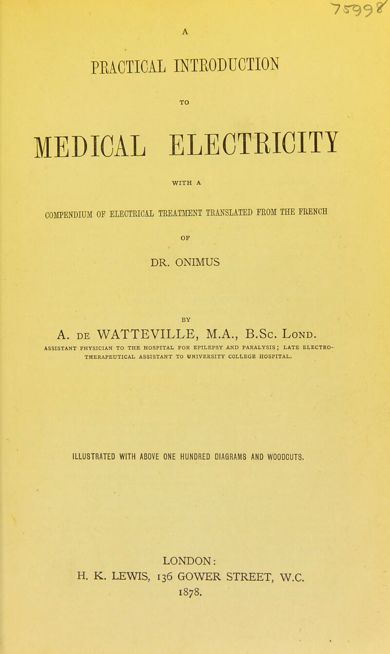 TO MEDICAL ELECTRICITY WITH A COMTENDIUM OF ELECTRICAI TREATMENT TRANSLATED PROM THE FRENCH OF DR. ONIMUS BY A. DE WATTEVILLE, M.A., B.Sc. Lond. ASSISTANT PHYSICIAN TO THE HOSPITAL FOR EPILEPSY AND PARALYSIS ; LATE ELECTRO' THERAPEUTICAL ASSISTANT TO UNIVERSITY COLLEGE HOSPITAL. ILLUSTRATED WITH ABOVE ONE HUNDRED DIAGRAMS AND WOODCUTS. LONDON: H. K. LEWIS, 136 GOWER STREET, W.C. 1878.