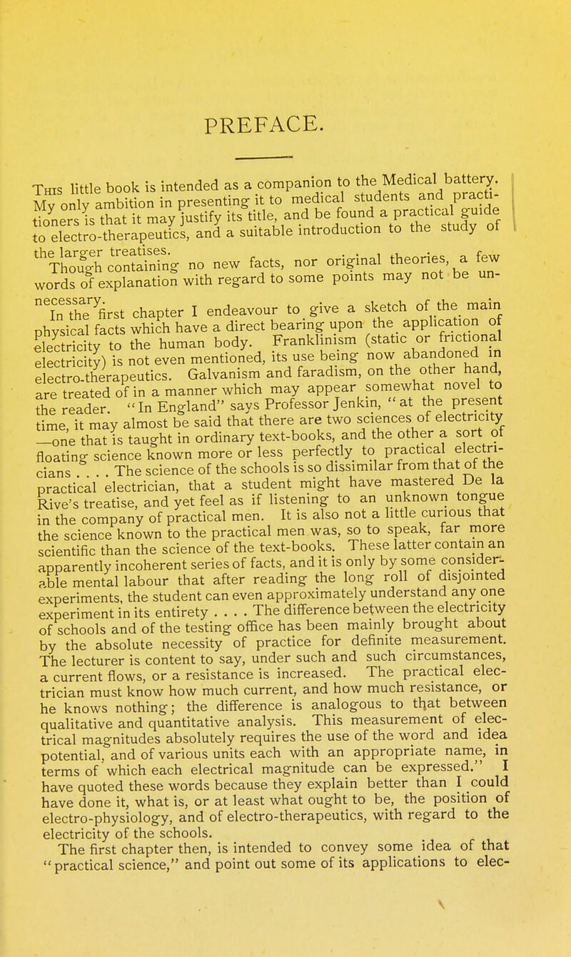 PREFACE. This little book is intended as a companion to the Medical battery. My only ambition in presenting it to medical students and pract - tioners is that it may justify its title, and be found a practical guide Jniect;o-therapeutics, and a suitable introduction to the study of ^'Vh^fgh^—g no new facts, nor original theories, a few words of explanation with regard to some points may not be un- ^'n'The'^first chapter I endeavour to give a sketch of the main physical facts which have a direct bearing upon the _ apphcation of elec ridty to the human body. Franklinism (static or fnctional e ec ricity) is not even mentioned, its use being now abandoned in e retro-therapeutics. Galvanism and faradism, on the other hand, are treated of in a manner which may appear somewhat novel to the reader  In England says Professor Jenkin,  at the present time, it may almost be said that there are two sciences of electricity -one that is taught in ordinary text-books, and the other a sort of floating science known more or less perfectly to practical electri- cians . The science of the schools is so dissimilar from that of the practical electrician, that a student might have mastered De la Rive's treatise, and yet feel as if listening to an unknown tongue in the company of practical men. It is also not a little curious that the science known to the practical men was, so to speak, far more scientific than the science of the text-books. These latter contain an apparently incoherent series of facts, and it is only by some consider- Pble mental labour that after reading the long roll of disjointed experiments, the student can even approximately understand any one experiment in its entirety The difference between the electricity of schools and of the testing office has been mainly brought about by the absolute necessity of practice for definite measurement. The lecturer is content to say, under such and such circumstances, a current flows, or a resistance is increased. The practical elec- trician must know how much current, and how much resistance, or he knows nothing; the difference is analogous to that between qualitative and quantitative analysis. This measurement of elec- trical magnitudes absolutely requires the use of the word and idea potential, and of various units each with an appropriate name, in terms of which each electrical magnitude can be expressed. I have quoted these words because they explain better than I could have done it, what is, or at least what ought to be, the position of electro-physiology, and of electro-therapeutics, with regard to the electricity of the schools. The first chapter then, is intended to convey some idea of that  practical science, and point out some of its applications to elec- \