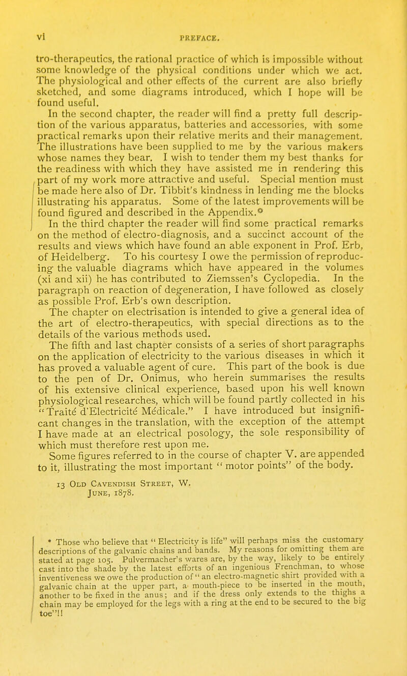 vl tro-therapeutics, the rational practice of which is impossible without some knowledge of the physical conditions under which we act. The physiolog-ical and other effects of the current are also briefly sketched, and some diagrams introduced, which I hope will be found useful. In the second chapter, the reader will find a pretty full descrip- tion of the various apparatus, batteries and accessories, with some practical remarks upon their relative merits and their management. The illustrations have been supplied to me by the various makers whose names they bear. I wish to tender them my best thanks for the readiness with which they have assisted me in rendering this part of my work more attractive and useful. Special mention must be made here also of Dr. Tibbit's kindness in lending me the blocks illustrating his apparatus. Some of the latest improvements will be found figured and described in the Appendix.** In the third chapter the reader will find some practical remarks on the method of electro-diagnosis, and a succinct account of the results and views which have found an able exponent in Prof. Erb, of Heidelberg. To his courtesy I owe the permission of reproduc- ing the valuable diagrams which have appeared in the volumes (xi and xii) he has contributed to Ziemssen's Cyclopedia. In the paragraph on reaction of degeneration, I have followed as closely as possible Prof. Erb's own description. The chapter on electrisation is intended to give a general idea of the art of electro-therapeutics, with special directions as to the details of the various methods used. The fifth and last chapter consists of a series of short paragraphs on the application of electricity to the various diseases in which it has proved a valuable agent of cure. This part of the book is due to the pen of Dr. Onimus, who herein summarises the results of his extensive clinical experience, based upon his well known physiological researches, which will be found partly collected in his Traitd d'Electricite Mddicale. I have introduced but insignifi- cant changes in the translation, with the exception of the attempt I have made at an electrical posology, the sole responsibility of which must therefore rest upon me. Some figures referred to in the course of chapter V. are appended to it, illustrating the most important  motor points of the body. 13 Old Cavendish Street, W. June, 1878. * Those who believe that  Electricity is life will perhaps miss the customary- descriptions of the galvanic chains and bands. My reasons for omitting them are stated at page 105. Pulvermacher's wares are, by the way, liliely to be entirely cast into the shade by the latest efforts of an ingenious Frenchman, to whose inventiveness we owe the production of an electro-magnetic shirt provided with a galvanic chain at the upper part, a mouth-piece to be inserted in the mouth, another to be fixed in the anus; and if the dress only extends to the thighs a chain may be employed for the legs with a ring at the end to be secured to the big toe!!