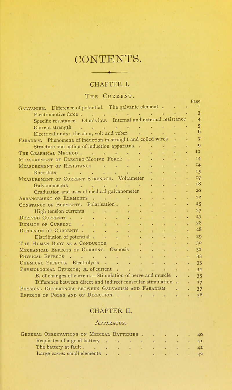 CONTENTS. , « CHAPTER I. The Current. Page Galvanism. Difference of potential. The galvanic element . . . i Electromotive force 3 Specific resistance. Ohm's law. Internal and external resistance 4 Current-strength 5 Electrical units: the ohm, volt and veber ^ Faradism. Phenomena of induction in straight and coiled wires . . 7 Structure and action of induction apparatus . . . • • 9 The Graphical Method Measurement of Electro-Motive Force ^4 Measurement of Resistance 14 Rheostats ^5 Measurement of Current Strength. Voltameter . ... 17 Galvanometers • .18 Graduation and uses of medical galvanometer .... 20 Arrangement of Elements 22 Constancy of Elements. Polarisation 25 High tension currents 27 Derived Currents 27 Density of Current . . 28 Diffusion of Currents 28 Distribution of potential ... 29 The Human Body as a Conductor 30 Mechanical Effects of Current. Osmosis 32 Physical Effects 33 Chemical Effects. Electrolysis 33 Physiological Effects; A. of current 34 B. of changes of current.—Stimulation of nerve and muscle . . 35 Difference between direct and indirect muscular stimulation . . 37 Physical Differences between Galvanism and Faradism . . 37 Effects of Poles and of Direction 38 CHAPTER II. Apparatus. General Observations on Medical Batteries 40 Requisites of a good battery . • 41 The battery at fault 42 Large versus small elements ... .... 42