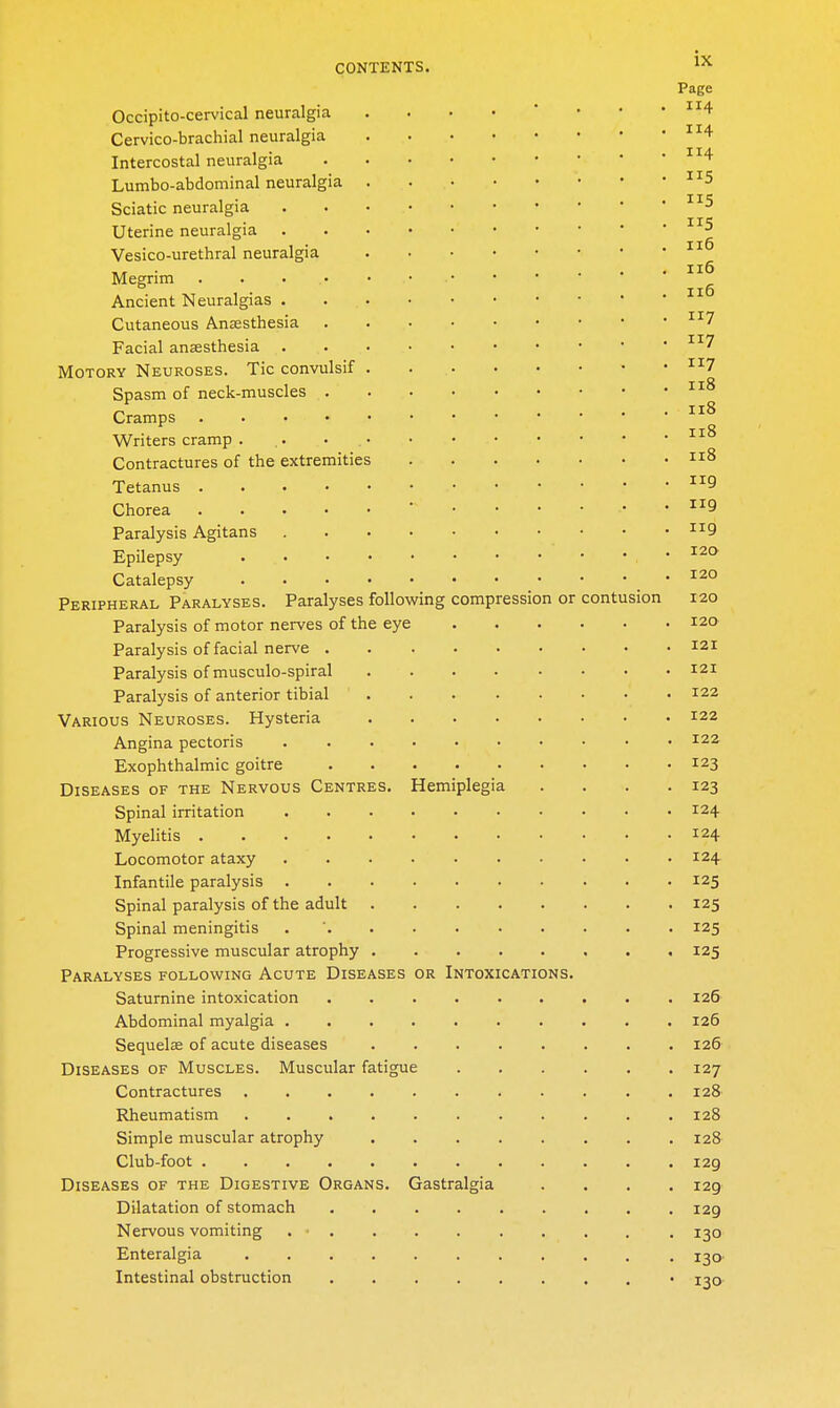 Page Occipito-cervical neuralgia . . • • ' • • • 1^4 Cervico-brachial neuralgia ^^4- Intercostal neuralgia ^^'^ Lumbo-abdominal neuralgia Sciatic neuralgia Uterine neuralgia Vesico-urethral neuralgia HT • .... ii6 Megrim • • • Ancient Neuralgias Cutaneous Anaesthesia Facial anaesthesia ■^^^ MoTORY Neuroses. Tic convulsif ^^^7 Spasm of neck-muscles Cramps Writers cramp . .. • Contractures of the extremities 8 Tetanus 9 Chorea ' Paralysis Agitans ^^9 Epilepsy • Catalepsy .120 Peripheral Paralyses. Paralyses following compression or contusion 120 Paralysis of motor nerves of the eye 120 Paralysis of facial nerve 121 Paralysis of musculo-spiral 121 Paralysis of anterior tibial 122 Various Neuroses. Hysteria 122 Angina pectoris 122 Exophthalmic goitre 123 Diseases of the Nervous Centres. Hemiplegia . . . .123 Spinal irritation 124 Myelitis 124 Locomotor ataxy 124 Infantile paralysis 125 Spinal paralysis of the adult 125 Spinal meningitis . ' 125 Progressive muscular atrophy 125 Paralyses following Acute Diseases or Intoxications. Saturnine intoxication 126 Abdominal myalgia 126 Sequelae of acute diseases 126 Diseases of Muscles. Muscular fatigue 127 Contractures 128 Rheumatism 128 Simple muscular atrophy 128 Club-foot 129 Diseases of the Digestive Organs. Gastralgia .... 129 Dilatation of stomach 129 Nervous vomiting . 130 Enteralgia 130' Intestinal obstruction • 130-