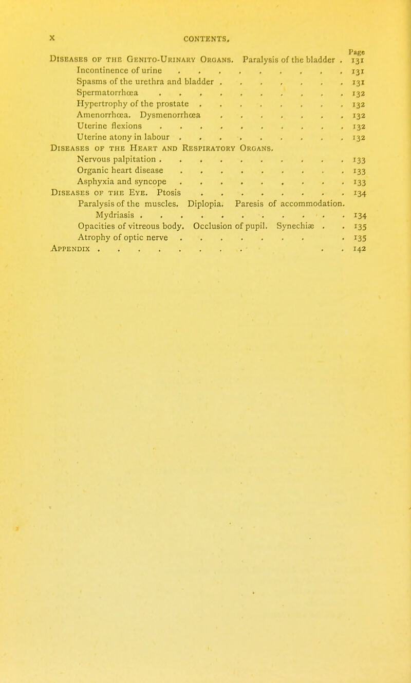 Page Diseases of the Genito-Urinary Organs. Paralysis of the bladder . 131 Incontinence of urine 131 Spasms of the urethra and bladder 131 Spermatorrhoea 132 Hypertrophy of the prostate 132 Amenorrhcea. Dysmenorrhcea 132 Uterine flexions 132 Uterine atony in labour 132 Diseases of the Heart and Respiratory Organs. Nervous palpitation 133 Organic heart disease 133 Asphyxia and syncope . . . . . . . . '133 Diseases of the Eye. Ptosis 134 Paralysis of the muscles. Diplopia. Paresis of accommodation. Mydriasis 134 Opacities of vitreous body. Occlusion of pupil. Synechiae . . 135 Atrophy of optic nerve . 135 Appendix . . 142