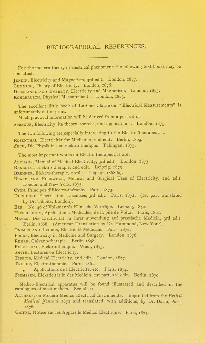 BIBLIOGRAPHICAL REFERENCES. For the modern theory of electrical phenomena the following text-books may be consulted: Jenkin, Electricity and Magnetism, 3rd edit. London, 1877. 1 Gumming, Theory of Electricity. London, 1876. Deschanel and Everett, Electricity and Magnetism. London, 1873. KoHLRAUSCH, Physical Measurements. London, 1873. The excellent little book of Latimer Clarke on  Electrical Measurements is unfortunately out of print. Much practical information will be derived from a perusal of Sprague, Electricity, its theory, sources, and applications. London, 1875. The two following are especially interesting to the Electro-Therapeutist. Rosenthal, Electricitat fur Mediciner, 2nd edit. Berlin, 1869. Zech, Die Physik in der Elektro-therapie. Tubingen, 1875. The most important works on Electro-therapeutics are : Althaus, Manual of Medical Electricity, 3rd edit. London, 1873. Benedikt, Elektro-therapie, 2nd edit. Leipzig, 1873. Brenner, Elektro-therapie, 2 vols. Leipzig, i868-6g. Beard and Rockwell, Medical and Surgical Uses of Electricity, 2nd edit. London and New York, 1875. Cyon, Principes d'Electro-therapie. Paris, 1873. Duchenne, Electrisation Localisee, 3rd edit. Paris, 1872. (ist part translated by Dr. Tibbits, London). Erb. No. 46 of Volkmann's Klinische Vortrage. Leipzig, 1872. Hiffelsheim, Applications Medicales, de la pile de Volta. Paris, 1861. Meyer, Die Electricitat in ihrer auwendung auf practische Medicin, 3rd edit. Berlin, 1868. (American Translation by Dr. Hammond, New York). Onimus and Legros, Electricite Medicale. Paris, 1872. PooRE, Electricity in Medicine and Surgery. London, 1876. Remak, Galvano-therapie. Berlin 1858. Rosenthal, Elektro-therapie. Wien, 1873. Smith, Lectures on Electricity. Tibbits, Medical Electricity, 2nd edit. London, 1877. Tripier, Electro-therapie. Paris, 1861. „ Applications de I'Electricite, etc. Paris, 1874. ZiEMSSEN, Elektricitat in der Medicin, ist part, 3rd edit. Berlin, 1870. Medico-Electrical apparatus will be found illustrated and described in the catalogues of most makers. See also: Althaus, on Modern Medico-Electrical Instruments. Reprinted from the British Medical journal, 1872, and translated, with additions, by Dr. Darin, Paris, 1876. Gaiffe, Notice sur les Appareils Medico-Electrique. Paris, 1874.