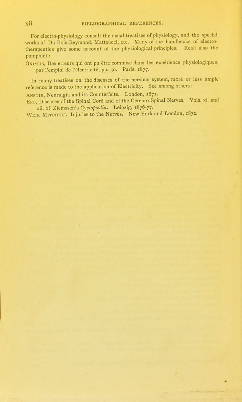 For electro-physiology consult the usual treatises of physiology, and the special works of Du Bois-Reymond, Matteucci, etc. Many of the handbooks of electro- therapeutics give some account of the physiological principles. Read also the pamphlet: Onimus, Des erreurs qui ont pu etre commise dans les experience physiologiques, par I'emploi de r(;lectricit(5, pp. 50. Paris, 1877. In many treatises on the diseases of the nervous system, more or less ample reference is made to the application of Electricity. See among others : Anstie, Neuralgia and its Counterfeits. London, 1871. Erb, Diseases of the Spinal Cord and of the Cerebro-Spinal Nerves. Vols. xi. and xii. of Ziemssen's Cyclopeedia. Leipzig, 1876-77. Weir Mitchell, Injuries to the Nerves. New York and London, 1872.