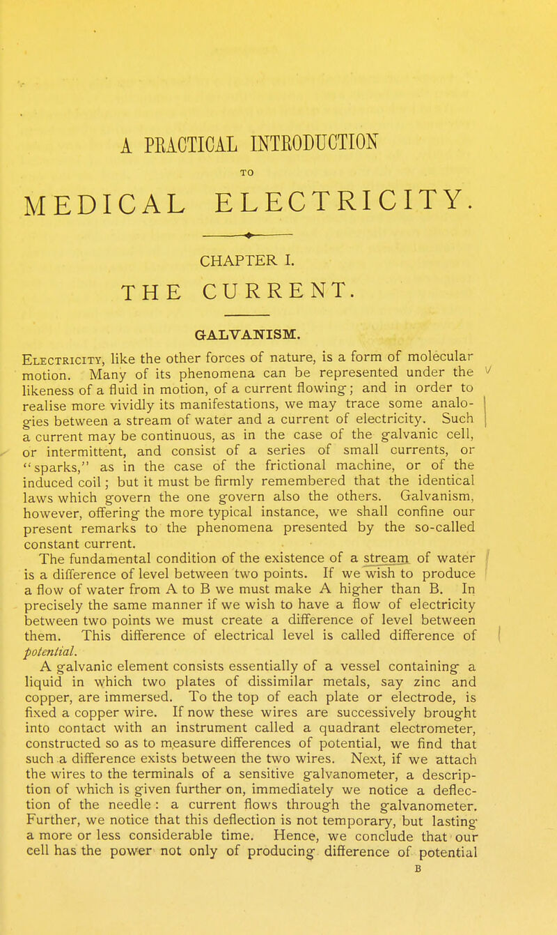 A PEiCTICAL INTRODUCTION TO MEDICAL ELECTRICITY. CHAPTER L THE CURRENT. GALVANISM. Electricity, like the other forces of nature, is a form of molecular motion. Many of its phenomena can be represented under the likeness of a fluid in motion, of a current flowing-; and in order to realise more vividly its manifestations, we may trace some analo- gies between a stream of water and a current of electricity. Such a current may be continuous, as in the case of the galvanic cell, or intermittent, and consist of a series of small currents, or sparks, as in the case of the frictional machine, or of the induced coil; but it must be firmly remembered that the identical laws which govern the one govern also the others. Galvanism, however, offering the more typical instance, we shall confine our present remarks to the phenomena presented by the so-called constant current. The fundamental condition of the existence of a stream of water is a difference of level between two points. If we wish to produce a flow of water from A to B we must make A higher than B. In precisely the same manner if we wish to have a flow of electricity between two points we must create a difference of level between them. This difference of electrical level is called difference of polenlial. A galvanic element consists essentially of a vessel containing- a liquid in which two plates of dissimilar metals, say zinc and copper, are immersed. To the top of each plate or electrode, is fixed a copper wire. If now these wires are successively brought into contact with an instrument called a quadrant electrometer, constructed so as to measure differences of potential, we find that such a difference exists between the two wires. Next, if we attach the wires to the terminals of a sensitive galvanometer, a descrip- tion of which is given further on, immediately we notice a deflec- tion of the needle : a current flows through the galvanometer. Further, we notice that this deflection is not temporary, but lasting* a more or less considerable time. Hence, we conclude that our cell has the power not only of producing- difference of potential B