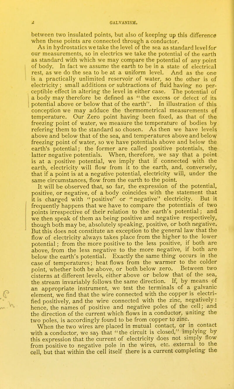 between two insulated points, but also of keeping- up this difference when these points are connected through a conductor. As in hydrostatics we take the level of the sea as standard level for our measurements, so in electrics we take the potential of the earth as standard with which we may compare the potential of any point of body. In fact we assume the earth to be in a state of electrical rest, as we do the sea to be at a uniform level. And as the one is a practically unlimited reservoir of water, so the other is of electricity ; small additions or subtractions of fluid having no per- ceptible effect in altering- the level in either case. The potential of a body may therefore be defined as  the excess or delect of its potential above or below that of the earth. In illustration of this conception we may adduce the thermometrical measurements of temperature. Our Zero point having- been fixed, as that of the freezing- point of water, we measure the temperature of bodies by refering- them to the standard so chosen. As then we have levels above and below that of the sea, and temperatures above and below freezing point of water, so we have potentials above and below the earth's potential; the former are called positive potentials, the latter neg-ative potentials. When, therefore, we say that a point is at a positive potential, we imply that if connected with the earth, electricity will flow from it to the earth, and, conversely, that if a point is at a neg-ative potential, electricity will, under the same circumstances, flow from the earth to the point. It will be observed that, so far, the expression of the potential, positive, or negative, of a body coincides with the statement that it is charged with  positive or  negative electricity. But it frequently happens that we have to compare the potentials of two points irrespective of their relation to the earth's potential; and we then speak of them as being positive and negative respectively, though both may be, absolutely speaking, positive, or both negative. But this does not constitute an exception to the general law that the flow of electricity always takes place from the higher to the lower potential; from the more positive to the less positive, if both are above, from the less negative to the more negative, if both are below the earth's potential. Exactly the same thing occurs in the case of temperatures; heat flows from the warmer to the colder point, whether both be above, or both below zero. Between two cisterns at different levels, either above or below that of the sea, the stream invariably follows the same direction. If, by means of an appropriate instrument, we test the terminals of a galvanic element, we find that the wire connected with the copper is electri- fied positively, and the wire connected with the zinc, negatively: hence, the names of positive and negative poles of the cell; and the direction of the current which flows in a conductor, uniting the two poles, is accordingly found to be from copper to zinc.^ When the two wires are placed in mutual contact, or in contact with a conductor, we sa> that the circuit is closed, implying by this expression that the current of electricity does not simply flow from positive to negative pole in the wires, etc. external to the cell, but that within the cell itself there is a current completing the