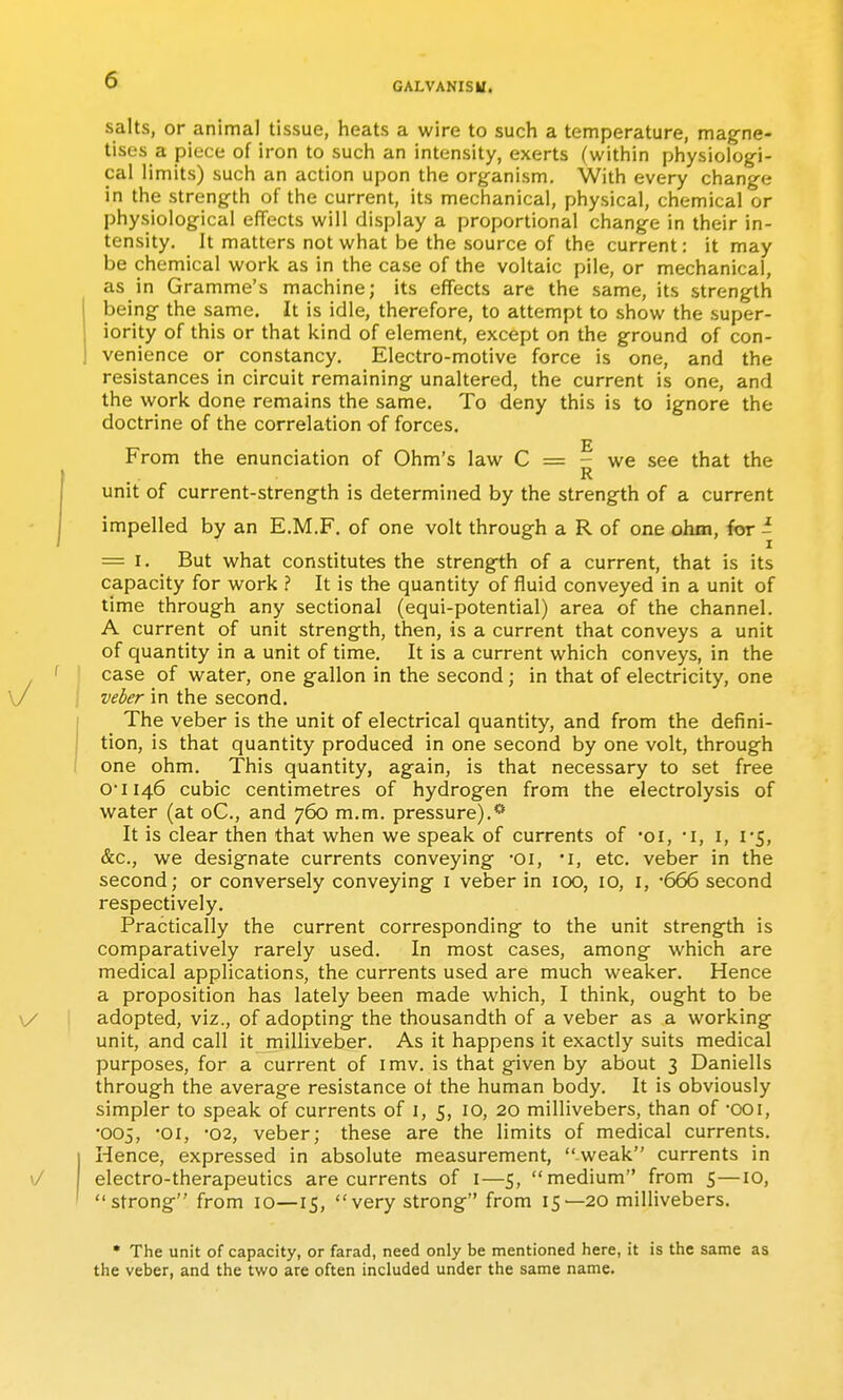 GALVANISU. salts, or animal tissue, heats a wire to such a temperature, magne- tises a piece of iron to such an intensity, exerts (within physiolog-i- cal limits) such an action upon the organism. With every change in the strength of the current, its mechanical, physical, chemical or physiological effects will display a proportional change in their in- tensity. It matters not what be the source of the current: it may be chemical work as in the case of the voltaic pile, or mechanical, as in Gramme's machine; its effects are the same, its strength being the same. It is idle, therefore, to attempt to show the super- iority of this or that kind of element, except on the ground of con- venience or constancy. Electro-motive force is one, and the resistances in circuit remaining unaltered, the current is one, and the work done remains the same. To deny this is to ignore the doctrine of the correlation of forces. From the enunciation of Ohm's law C = - we see that the R unit of current-strength is determined by the strength of a current impelled by an E.M.F. of one volt through a R of one ohm, for i = I. But what constitutes the strength of a current, that is its capacity for work ? It is the quantity of fluid conveyed in a unit of time through any sectional (equi-potential) area of the channel. A current of unit strength, then, is a current that conveys a unit of quantity in a unit of time. It is a current which conveys, in the ' ! case of water, one gallon in the second; in that of electricity, one / j veber in the second. The veber is the unit of electrical quantity, and from the defini- tion, is that quantity produced in one second by one volt, through one ohm. This quantity, again, is that necessary to set free 0'ii46 cubic centimetres of hydrogen from the electrolysis of water (at oC, and 760 m.m. pressure).** It is clear then that when we speak of currents of 'oi, i, i, r5, &c., we designate currents conveying -oi, •!, etc. veber in the second; or conversely conveying i veber in 100, 10, i, '666 second respectively. Practically the current corresponding to the unit strength is comparatively rarely used. In most cases, among which are medical applications, the currents used are much weaker. Hence a proposition has lately been made which, I think, ought to be \/ adopted, viz., of adopting the thousandth of a veber as a working unit, and call it milliveber. As it happens it exactly suits medical purposes, for a current of imv. is that given by about 3 Daniells through the average resistance of the human body. It is obviously simpler to speak of currents of 1, 5, 10, 20 millivebers, than of OOi, •005, -01, -02, veber; these are the limits of medical currents. I Hence, expressed in absolute measurement, weak currents in \J electro-therapeutics are currents of i—5, medium from 5—10, ' strong from 10—15, very strong from 15—20 millivebers. • The unit of capacity, or farad, need only be mentioned here, it is the same as the veber, and the two are often included under the same name.