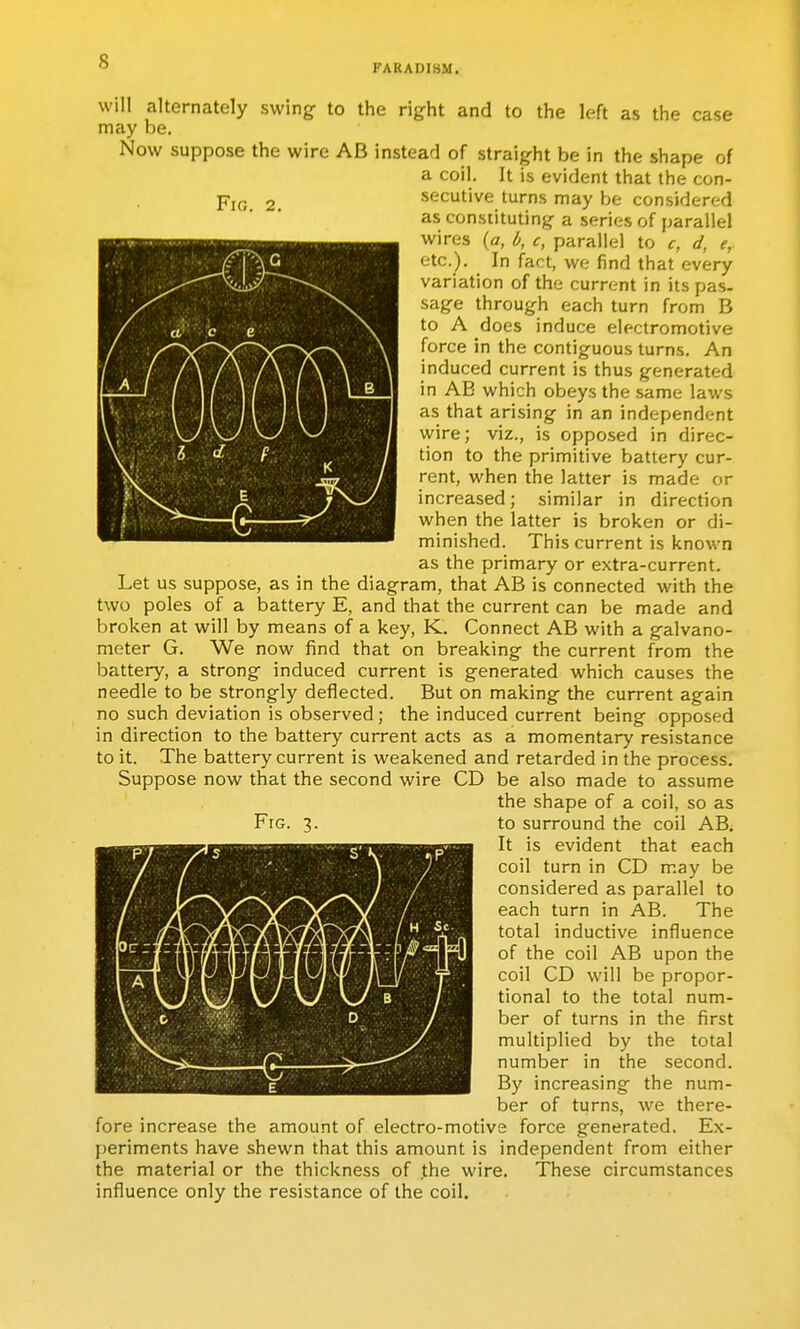 FARADI8M. Fig, 2. will alternately swing to the right and to the left as the case may be. Now suppose the wire AB instead of straight be in the shape of a coil. It is evident that the con- secutive turns may be considered as constituting a series of parallel wires (a, l>, c, parallel to c, d, e, etc.). In fact, we find that every variation of the current in its pas- sage through each turn from B to A does induce electromotive force in the contiguous turns. An induced current is thus generated in AB which obeys the same laws as that arising in an independent wire; viz., is opposed in direc- tion to the primitive battery cur- rent, when the latter is made or increased; similar in direction when the latter is broken or di- minished. This current is known as the primary or extra-current. Let us suppose, as in the diagram, that AB is connected with the two poles of a battery E, and that the current can be made and broken at will by means of a key, K. Connect AB with a galvano- meter G. We now find that on breaking the current from the battery, a strong induced current is generated which causes the needle to be strongly deflected. But on making the current again no such deviation is observed; the induced current being opposed in direction to the battery current acts as a momentary resistance to it. The battery current is weakened and retarded in the process. Suppose now that the second wire CD be also made to assume the shape of a coil, so as Fig. 3. to surround the coil AB; It is evident that each coil turn in CD may be considered as parallel to each turn in AB. The total inductive influence of the coil AB upon the coil CD will be propor- tional to the total num- ber of turns in the first multiplied by the total number in the second. By increasing the num- ber of turns, we there- fore increase the amount of electro-motive force generated. Ex- periments have shewn that this amount is independent from either the material or the thickness of the wire. These circumstances influence only the resistance of the coil.