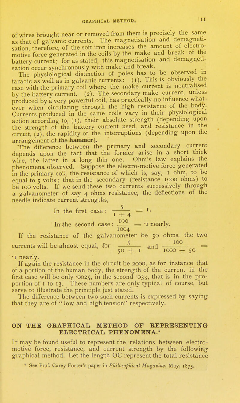 of wires brought near or removed from them is precisely the same as that of galvanic currents. The magnetisation and demagneti- sation, therefore, of the soft iron increases the amount of electro- motive force generated in the coils by the make and break of the battery current; for as stated, this magnetisation and demagneti- sation occur synchronously with make and break. _ The physiological distinction of poles has to be observed in faradic as well as in galvanic currents: (i). This is obviously the case with the primary coil where the make current is neutralised by the battery current. (2). The secondary make current, unless produced by a very powerful coil, has practically no influence what- ever when circulating through the high resistance of the body. Currents produced in the same coils vary in their physiological action according to, (i), their absolute strength (depending upon the strength of the battery current used, and resistance in the circuit, (2), the rapidity of the interruptions (depending upon the arrangement of the faaminer). The difference between the primary and secondary current depends upon the fact that the former arise in a short thick wire, the latter in a long thin one. Ohm's law explains the phenomena observed. Suppose the electro-motive force generated in the primary coil, the resistance of which is, say, i ohm, to be equal to 5 volts; that in the secondary (resistance lOOO ohms) to be 100 volts. If we send these two currents successively through a galvanometer of say 4 ohms resistance, the deflections of the needle indicate current strengths, In the first case : -—7— = ' • 1 -f- 4 In the second case: = 'i nearly. 1004 If the resistance of the galvanometer be 50 ohms, the two currents will be almost equal, for and -— = ^ ' 50+1 1000 -f 50 •I nearly. If again the resistance in the circuit be 2000, as for instance that of a portion of the human body, the strength of the current in the first case will be only 0025, in the second '033, that is in the pro- portion of I to 13. These numbers are only typical of course, but serve to illustrate the principle just stated. I'he dilference between two such currents is expressed by saying that they are of  low and high tension respectively. ON THE GRAPHICAL METHOD OF REPRESENTING ELECTRICAL PHENOMENA.* It may be found useful to represent the relations between electro- motive force, resistance, and current strength by the following graphical method. Let the length OC represent the total resistance * See Prof. Carey Foster's paper in Philosophical Magazine, May, 1875.