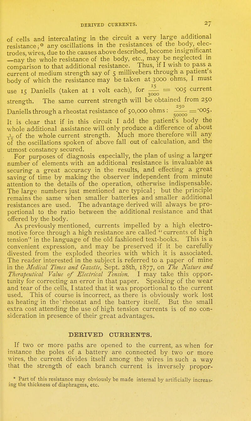 of cells and intercalating in the circuit a very large additional resistance i** any oscillations in the resistances of the_ body, elec- trodes, wires, due to the causes above described, become insignificant —nay'the whole resistance of the body, etc., may be neglected m comparison to that additional resistance. Thus, if I wish to pass a current of medium strength say of S millivebers through a patient s body of which the resistance may be taken at 3000 ohms, I must use 15 Daniells (taken at i volt each), for ^ = -005 current strength. The same current strength will be obtained from 250 250 Daniells through a rheostat resistance of 50,000 ohms: -—— = '005. It is clear that if in this circuit I add the patient's body the whole additional assistance will only produce a difference of about ^ of the whole current strength. Much more therefore will any of the oscillations spoken of above fall out of calculation, and the utmost constancy secured. For purposes of diagnosis especially, the plan of using a larger number of elements with an additional resistance is invaluable as securing a great accuracy in the results, and effecting a great saving of time by making the observer independent from minute attention to the details of the operation, otherwise indispensable. The large numbers just mentioned are typical; but the principle remains the same when smaller batteries and smaller additional resistances are used. The advantage derived will always be pro- portional to the ratio between the additional resistance and that offered by the body. As previously mentioned, currents impelled by a high electro- motive force through a high resistance are called currents of high tension in the language of the old fashioned text-books. This is a convenient expression, and may be preserved if it be carefully divested from the exploded theories with which it is associated. The reader interested in the subject is referred to a paper of mine in the Medical Times and Gazette, Sept. 28th, 1877, on The Nature and Therapeutical Value of Electrical Tension. I may take this oppor- tunity for correcting an error in that paper. Speaking of the wear and tear of the cells, I stated that it was proportional to the current used. This of course is incorrect, as there is obviously work lost as heating in the'rheostat and the battery itself. But the small extra cost attending the use of high tension currents is of no con- sideration in presence of their great advantages. DERIVED CURRENTS. If two or more paths are opened to the current, as when for instance the poles of a battery are connected by two or more wires, the current divides itself among the wires in such a way that the strength of each branch current is inversely propor- * Part of this resistance may obviously be made internal by artificially increas- ing the thickness of diaphragms, etc.